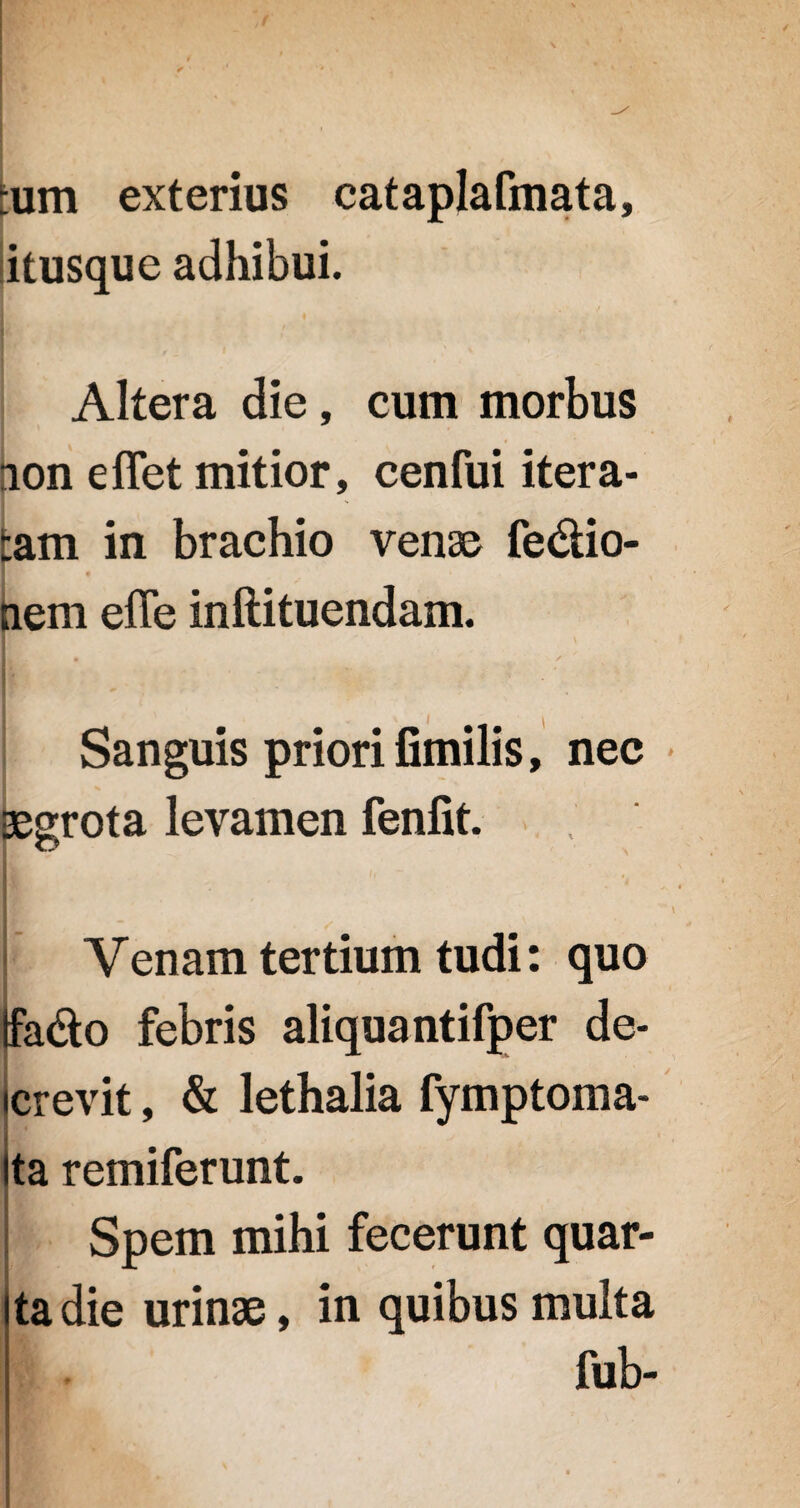 :um exterius cataplafmata, itusque adhibui. Altera die, cum morbus ion effet mitior, cenfui itera- :am in brachio venae fedio- nem efle inftituendam. Sanguis priori fimilis, nec segrota levamen fenfit. It h • Venam tertium tudi: quo ifa&o febris aliquantifper de¬ crevit , & lethalia fymptoma- ta remiferunt. Spem mihi fecerunt quar¬ ta die urinae, in quibus multa fub-