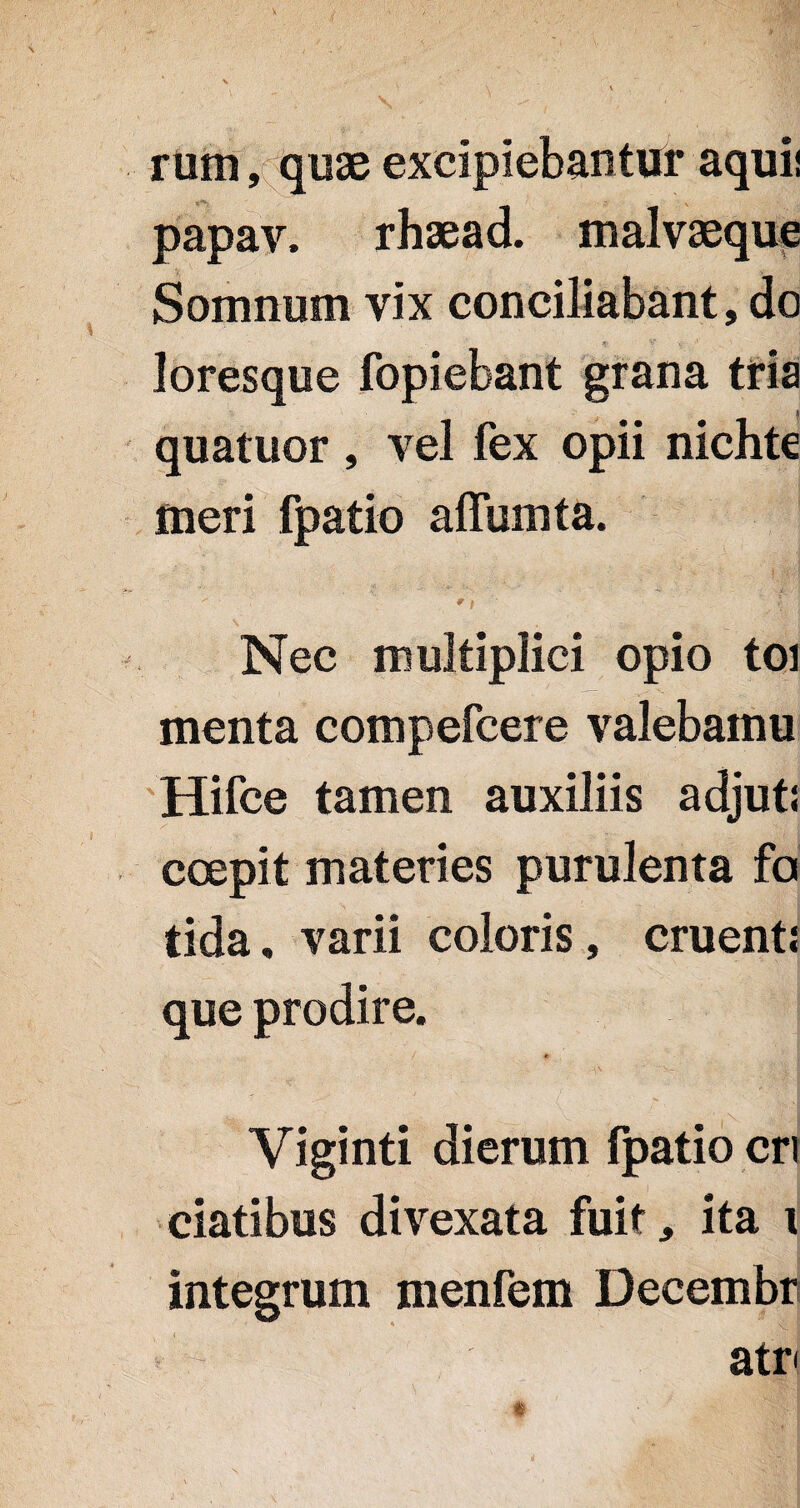 rum, quae excipiebantur aquii t; v papav. rhaead. malvaeque Somnum vix conciliabant, do loresque fopiebant grana tria quatuor , vel fex opii nichte meri fpatio affumta. ' t 'f 1 Nec multiplici opio toi menta compefcere valebamu Hifce tamen auxiliis adjuti coepit materies purulenta fa tida, varii coloris, cruenti que prodire. Yiginti dierum fpatio cri ciatibus divexata fuit, ita i integrum menfem Decembr atr