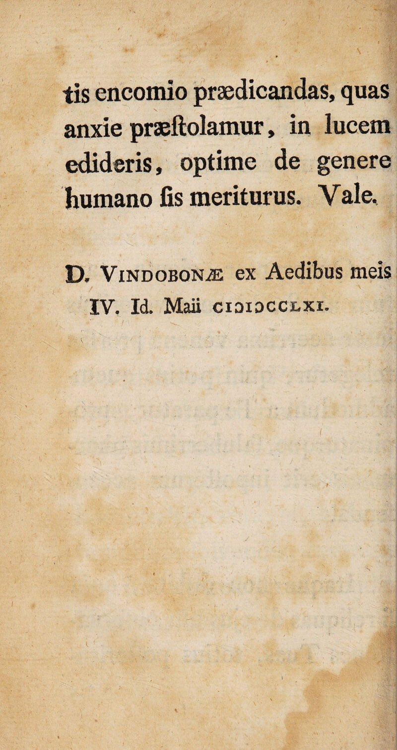 I tis encomio praedicandas, quas anxie praeftolamur, in lucem edideris, optime de genere humano fis meriturus. Vale. D. Vindobona ex Aedibus meis IV. Id. Mali cididcclxi. • • i . - ■ ' ; ’ i '