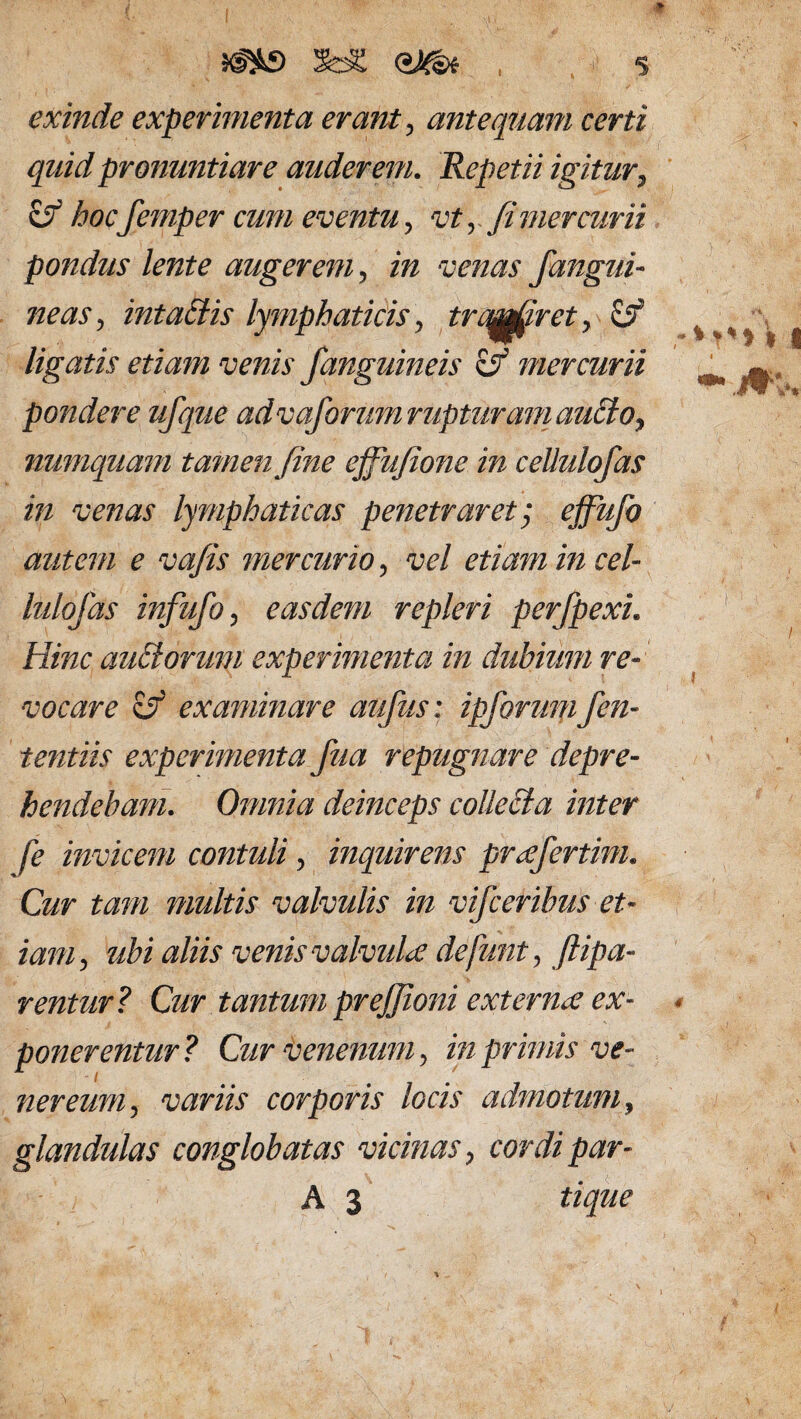 I SaS om exinde experimenta erant, antequam certi quid pronuntiare auderem. Repetii igitur, zf hocfemper cum eventu, vt, fi mercurii pondtis lente angerem, «2 venas fangui¬ neas , intahiis lymphaticis, trabiret, ci? ligatis etiam venis /anguineis zf mercurii pondere ufque adva/orum rupturam aticlo, numquam tamen fine effufione in cellulofas in venas lymphaticas penetraret', effufo autem e vafis mercurio, vel etiam in cel¬ lulofas infufo, easdem repleri perfpexi. Hinc aidlonnn experimenta in dubium re¬ vocare zf examinare aufus: ipforumfen- tentiis experimenta fua repugnare depre¬ hendebam. Omnia deinceps collecta inter fe invicem contuli, inquirens prxfertim. Cur tam multis valvulis in vifceribus et¬ iam, ubi aliis venis valvula defunt, ftipa- renttir? Cur tantum prejfioni externa ex¬ ponerentur? Cur venenum, in primis ve- nereum, variis corporis locis admotum, glandulas conglobatas vicinas, cordi par-