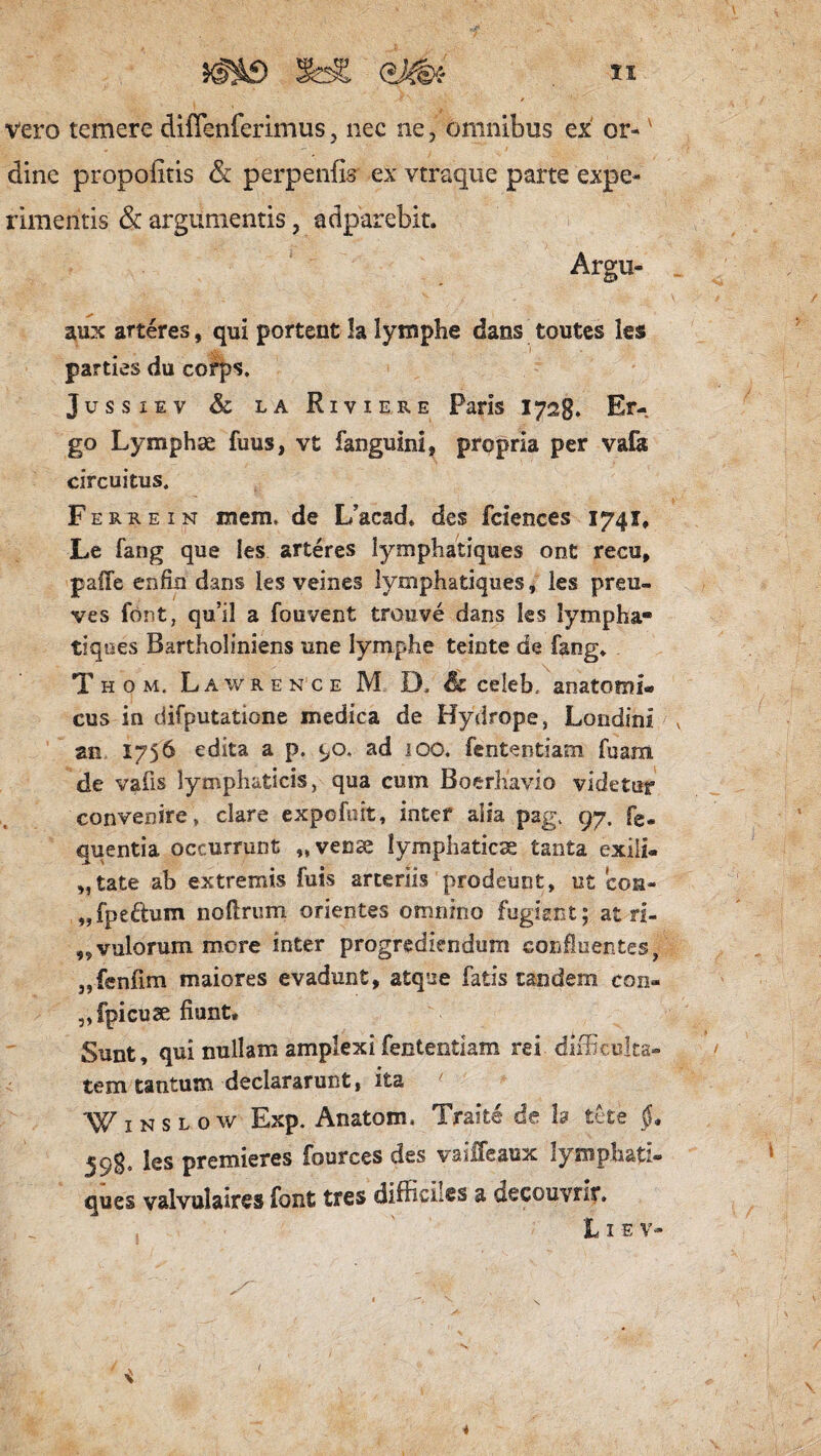 ^£) fe£ (*Jm *x vero temere diffenferimus, nec ne, omnibus ex or-v dine propoiitis & perpenfis ex vtraque parte expe¬ rimentis & argumentis, adparebit. Argu- aux arteres, qui portent la lymphe dans toutes les parties du corps. Jussxev &c la Riviere Paris 1728. Er¬ go Lymphae fuiis, vt fanguini, prqpria per valk circuitus. Ferre in mem. de L/acad. des fciences 1741, Le fang que les arteres lymphatiques ont recu, palle enfrn dans ies veines lymphatiques, les prau- ves font, qu’il a fouvent trouve dans ks lympha» tiqoes Bartholiniens une lymphe teinte de fang» Thom. Lawrence M D. Sc celeb. anatomi¬ cus in difputatione medica de Hydrope, Londinii v an 1756 edita a p. 90, ad 100. fententiam fuam de vafis lymphaticis, qua cum Boerhavio videtur convenire , clare expefiiit, inter alia pag. 97. fe- quentia occurrunt „ venae lymphaticae tanta exili- „tate ab extremis fuis arteriis prodeunt, ut 'con- „fpeftum noftrum orientes omnino fugiant; at ri- „ vulorum more inter progrediendum confluentes, „fenfim maiores evadunt, atque fatis tandem con¬ spicuae fiunt. Sunt, qui nullam amplexi fententiam rei difficulta¬ tem tantum declararunt, ita W1 n s l o w Exp. Anatom. Traite de la tete 598, les premieres fources des vailfeaux lymphati- ques valvulaires font tres diifici.es a decouvrit. L 1 e V- 4