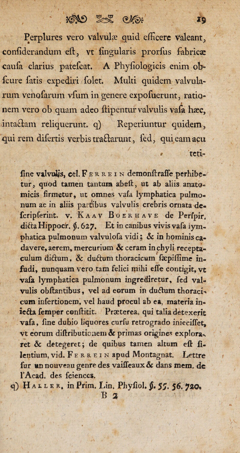 Perplures vero valvulte quid efficere Valeant^ confiderandum eft, vt fingularis prorfus fabricae caufa clarius patefeat. A Phyfiologicis enim ob- fcure fatis expediri folet. Multi quidem valvula¬ rum venofarum vfum in genere expofuerunt, ratio- l nem vero ob quam adeo ftipentur valvulis vafa haec, intaflam reliquerunt, q) Reperiuntur quidem, qui rem difertis verbis traftarunt 5 fed, qui eam acu * teti- fine valvuljs, cel.Ferrein demonftrafie perhibe» tur? quod tamen tantum abeft, ut ab aliis anato* micis firmetur, ut omnes vafa lymphatica pulmo¬ num ac in aliis parfibus valvulis crebris cmata de¬ fer ipferint. v. Kaav Boerhave de Perfpir, di&a Hippocr. 627* Et in canibus vivis vafa lym¬ phatica pulmonum valvulofa vidi; & in hominis ca¬ davere, aerem* mercurium & ceram in chyli recepta¬ culum dictum, & dudum thoracicum faepiilime in¬ fudi, nunquam vero tam felici mihi elfe contigit, vt vafa lymphatica pulmonum ingrediretur, fed val¬ vulis obftantibus, vel ad eorum in dudum thoraci¬ cum infertionem, vel haud procul ab ea, materia in- leda femper conftitit. Praeterea* qui talia detexerit vafa, fine dubio liquores curfu retrogrado inieciffet, vt eorum diftributin nem & primas origine* explora*, ret & detegeret; de quibus tamen altum eft fi- lentium,vid. Ferrein apud Montagnat. Lettre fur un nouveau genre des vaiffeaux& dans mem. de 1’Acad. des fcienccs. q) Hauer, in Prim. Lin. Phyftoh §, 55. 5 6, 720® R %