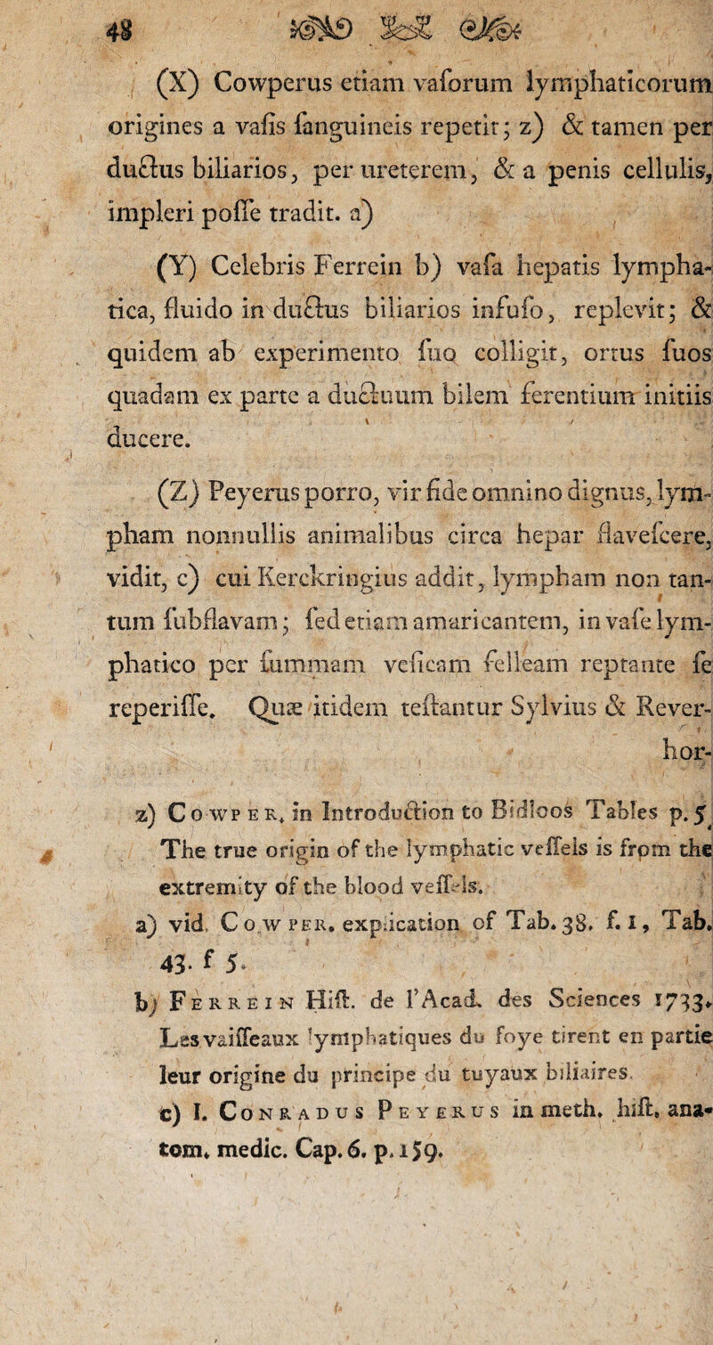 43 (X) Cowperus etiam vaforum lymphaticorum origines a vafis {'anguineis repetit; z) & tamen per duftus biliarios, per ureterem, &a penis cellulis, impleri poiTe tradit, a) 00 Celebris Ferrein b) vafa hepatis lympha¬ tica, fluido in duftus biliarios infufo, replevit; & quidem ab experimento fuo colligit, ortus fuos quadam ex parte a dufiimm bilem ferentium initiis \ / ducere. (Z) Peyerus porro, vir fide omnino dignus, lym¬ pham nonnullis animalibus circa hepar flavefccre, vidit, c) cui Kerckringius addit , lympham non tan¬ tum fubflavam; fed etiam amaricantem, in vafe lym¬ phatico per fummarn veficam felleam reptante fe reperifie, Qiise itidem teftantur Sylvius & Rever- hor- z) Co wp er* in Introduction to Bsdloos Tablcs p.$ The true origio of the lymphatic veffels is frpm the extremity of the blood veffels. a) vid, C o.w per. expdcation of Tab.gS. f.i» Tab. 43* f 5- b) Ferrein Hift. de 1’Acad. des Sciences 1733* Lesvaiffeaux lymphatiques du foye tireht en partie leur origine du principe du tuyaux bili.ures. te) I. Conradus Peyerus in meth. liift, ana* tom* medie. Cap.6. p.i59*