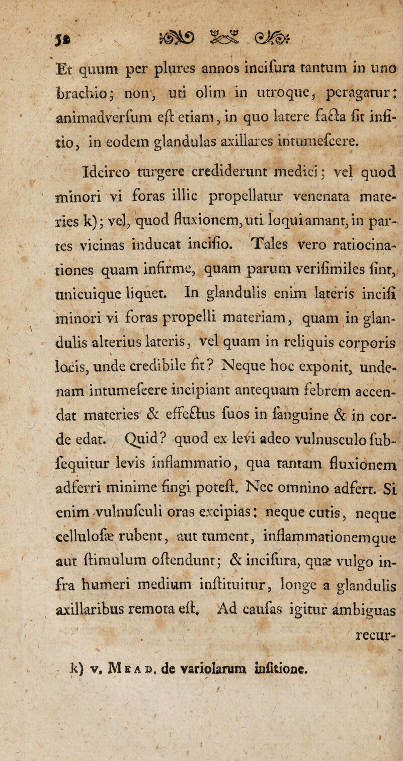 5» s^4£> SfeS QM* % t / Et quum per plures annos incifura tantum in uno brachio; non, uti olim in utroque, peragarur: animadverfum e/t etiam, in quo latere faSa fit infi- tio, in eodem glandulas axillares intnmefcere. Idcirco turgere crediderunt medici ; vel quod minori vi foras illic propellatur venenata mate¬ ries k); vel, quod fluxionem, uti loqui amant, in par¬ tes vicinas inducat incifio. Tales vero ratiocina¬ tiones quam infirme, quam parum verifimiles fint, unicuique liquet. In glandulis enim lateris incili minori vi foras propelli materiam, quam in glan¬ dulis alterius lateris, vel quam in reliquis corporis \ locis, unde credibile fit? Neque hoc exponit, unde- nam intumefeere incipiant antequam febrem accen¬ dat materies & efteflus fuos in fanguine & in cor¬ de edat. Quid? quod ex levi adeo vulnusculo fub- fequitur levis inflammatio, qua tantam fluxionem adferri minime fingi potefh Nec omnino adfert. Si enim vulnufculi oras excipias: neque cutis, neque cellulofe rubent, aut tument, inflammationem que aut {limulum offendunt; & incifura, quse vulgo in¬ fra humeri medium inffituitur, longe a glandulis axillaribus remota efh Ad caulas igitur ambiguas recur- k) v, Mkab, de variolarura infitione.