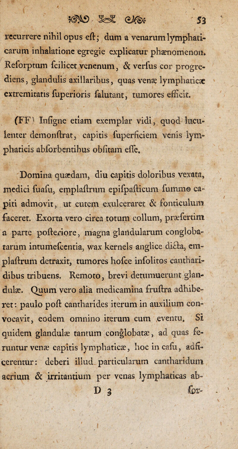 ms- 5d£ ' 53 recurrere nihil opus eft; dum a venarum lymphati¬ carum inhalatione egregie explicatur phaenomenon. Reforptum fcilicet venenum, & verfus cor progre¬ diens , glandulis axillaribus, quas venae lymphaticae extremitatis fuperioris falutant, tumores efficit. (FF' Infigne etiam exemplar vidi, quod lucu¬ lenter demonflrat, capitis fuperficiem venis lym¬ phaticis abforbentibus oblitam effe» Domina quaedam, diu capitis doloribus vexata, medici fuafu, emplaftrum epifpafticum fumm© ca¬ piti admovit, ut cutem exulceraret & fonticulum faceret. Exorta vero circa totum collum, praefertim a parte pofteriore, magna glandularum congloba¬ tarum intumefeentia, wax kernels anglice di&a, em- plaftrum detraxit, tumores hofce infolitos canthari¬ dibus tribuens. Remoto, brevi detumuerunt glan¬ dulae. Quum vero alia medicamina fruftra adhibe¬ ret : paulo pofi: cantharides iterum in auxilium con¬ vocavit, eodem omnino iterum cum ,eventu» Si quidem glandulae tantum conglobatae, ad quas fe¬ runtur venae capitis lymphaticae, hocincafu, ad fi¬ gerentur: deberi illud particularum cantharidum acrium & irritantium per venas lymphaticas ab- D g fci>