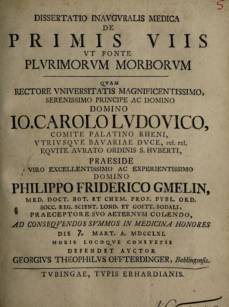 DISSERTATIO INAVGVRALIS MEDICA DE PRIMIS VIIS VT FONTE PLVRIMORVM MORBORVM QVAM RECTORE VNIVERSITATIS MAGNIFICENTISSIMO, SERENISSIMO PRINCIPE AC DOMINO DOMINO IO.CAROLO LVDOVICO, COMITE PALATINO RHENI, VTRIVSQVE BAVARIAE DVCE, rei. re]. EQVITE AVRATO ORDINIS S. HVBERTI, ( PRAESIDE * VIRO EXCELLENTISSIMO AC EXPERIENTISSIMO DOMINO PHILIPPO FRIDERICO GMELIN, 'MED. DOCT. BOT. ET CHEM. FROF. PVBL. ORD. * SOCC. REG. SCIENT. LOND. ET GOETT. SODALI, * PRAECEPTORE SVO AETERNVM COBENDO, ad conseqfendos svmmos in medicina honores die 7't MART. A. MDCCLXI. HORIS LOCO Q_V E CONSTETIS DEFENDET AVCTOR GEORGIVS THEOPHILVS OFFTERDINGER, Bahlingenfts. TVBINGAE, TYPIS ER H ARDI ANIS.