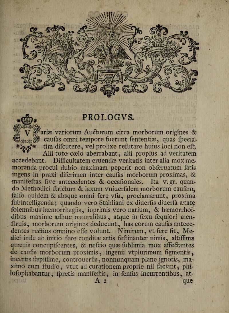 PROLOGVS. arias variorum Au&orum circa morborum origines & caufas omni tempore fuerunt fententias, quas Ipecia- tim difcutere, vel prolixe refutare huius loci non eft. Alii toto coelo aberrabant, alii propius ad veritatem accedebant. Difficultatem eruenda? veritatis inter alia mox me¬ moranda procul dubio maximam peperit non obferuatum fatis ingens in praxi difcrimen inter caufas morborum proximas, & manifeftas five antecedentes & occafionales. Ita v.gr, quan¬ do Methodici ftri&um & laxum vniuerfalem morborum c aulam, falfo quidem & absque omni fere vfu, proclamarunt, proxima fubintelligenda; quando vero Stahliani ex diuerfis diuerfa aetate folennibus hcemorrhagiis, inprimis vero narium, & hasmorrhoi- dibus maxime adhuc naturalibus, atque in fexu fequiori men- ftrui-s, morborum origines deducunt, has eorum caufas ante.ce- % dentes redtius omnino elle volunt. Nimirum, vt fere fit., Me¬ dici inde ab initio fere conditas artis feflinanter nimis, altiffima quaeuis concupilcentes, & nefcio quas fublimia mox affeftantes de caulis morborum proximis, ingenii vtplurimum figmentis, incertis fepiffime, controuerlis, nonnunquam plane ignotis, .ma¬ ximo cum ftudio, vtut ad curationem proprie nil faciant, phi- lofophabantur, fpretis manifeilis, in fenfus incurrentibus, at- A 2 que