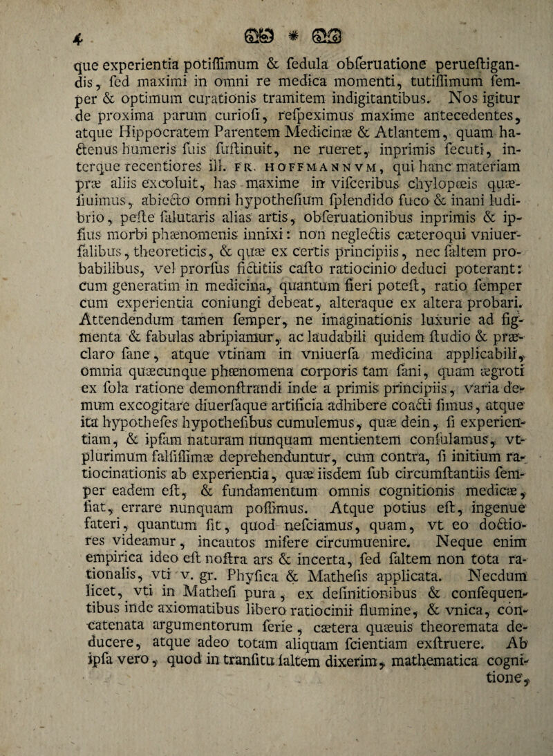 que experientia potiflimum & fedula obferuatione perueftigan- dis, fed maximi in omni re medica momenti, tutiffimum fem¬ per & optimum curationis tramitem indigitantibus. Nos igitur de proxima parum curio fi, refpeximus maxime antecedentes, atque Hippocratem Parentem Medicinae & Atlantem, quam ha- ttenus humeris fuis fuftiriiiit, ne rueret,- inprimis fecuti, in¬ torque recentiores ili. fr, hoffmannvm, qui hanc materiam prae aliis excoluit, has maxime in viiceribus chylopceis quae- liuimus,. ahiecto omni hypothefium fplendido fuco & inani ludi¬ brio, pette falutaris alias artis, obferuationibus inprimis & ip- fius morbi phaenomenis innixi: non negledis caeteroqui vniuer- falibus, theoreticis, & quae ex certis principiis, necfaltem pro¬ babilibus, vel prorfus fictitiis caflo ratiocinio deduci poterant: cum generatim in medicina,; quantum fieri potefi, ratio femper cum experientia coniungi debeat, altera que ex altera probari. Attendendum tamen femper, ne imaginationis luxurie ad fig¬ menta & fabulas abripiamur , ac laudabili quidem ftudio & prae¬ claro fane, atque vtinam in vniuerfa medicina applicabili', omnia quaecunque phaenomena corporis tam fani, quam aegroti ex fola ratione demonftrandi inde a primis principiis, varia de¬ mum excogitare diuerfaque artificia adhibere coacti fimus , atque ita hypothefes hypothefibus cumulemus, quaedein, fi experien¬ tiam, & ipfam naturam nunquam mentientem confidamus, vt- plurimum falfiffimae deprehenduntur , cum contra, fi initium ra¬ tiocinationis ab experientia, quae iisdem fub circumftantiis fem¬ per eadem eft, & fundamentum omnis cognitionis medicae, fiat, errare nunquam poffimus. Atque potius eft, ingenue1 fateri, quantum fit, quod nefciamus, quam, vt eo do£tio- res videamur, incautos mifere circumuenire. Neque enim empirica ideo eft noitra ars & incerta, fed fiiltem non tota ra¬ tionalis, vti v. gr. Phyfica & Mathefis applicata. Necdum licet, vti in Mathefi pura, ex definitionibus & confequen- tibus inde axiomatibus libero ratiocinii flumine, & vnica, con¬ catenata argumentorum ferie , caetera qu aenis theoremata de¬ ducere, atque adeo totam aliquam fcientiam exftruere. Ab ipfavero, quod intranfitu laltem dixerim, mathematica cogni¬ tione.