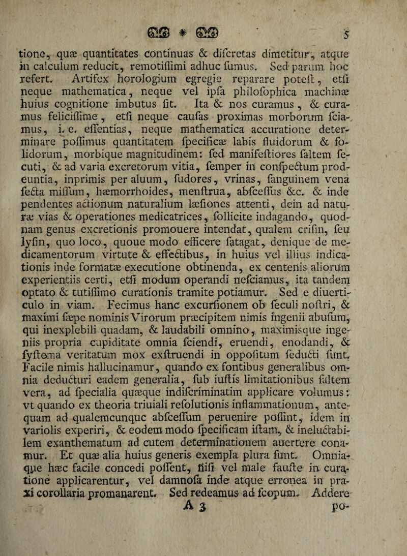 tione, quae quantitates continuas & difcretas dimetitur, atque in calculum reducit, remotillimi adhuc fumus. Sed parum, hoc refert. Artifex: horologium egregie reparare poteft, etfi neque mathematica, neque vel ipfa philofophica machinae huius cognitione imbutus fit. Ita & nos curamus , & cura¬ mus feliciffime , etfi neque caufas proximas morborum fcia-, mus, i. e. eifentias, neque mathematica accuratione deter¬ minare poffimus quantitatem fpecificae labis fluidorum & fo- lidorum, morbique magnitudinem: fed manifeftiores faltem fe- cuti, & ad varia excretorum vitia, femper in confpedlum prod¬ euntia, inpri-mis peraluum, fudores, vrinas, fanguinem vena fe<5ta miifum, haemorrhoides, menftrua, abfceffus &c, & inde pendentes actionum naturalium laefiones attenti, dein ad natu¬ rae vias & operationes medicatrices,, follicite indagando, quod¬ nam genus excretionis promouere intendat , qualem crifm, feu lyfin, quo loco, quoue modo efficere fatagat, denique de me¬ dicamentorum virtute & effedtibus, in huius vel illius indica¬ tionis inde formatae executione obtinenda, ex centenis aliorum experientiis certi, etfi modum operandi nefciamus, ita tandem optato & tutiffimo curationis tramite potiamur. Sed e diuerti- culo in viam. Fecimus hanc excurfionem ob feculi noflri, & maximi faepe nominis Virorum praecipitem nimis ingenii abufum, qui inexplebili quadam, & laudabili omnino, maximis que inge¬ niis propria cupiditate omnia fcieiidi, eruendi, enodandi, & fyftoma veritatum mox exflruendi in oppoiitum fedu£ti flint. Facile nimis hallucinamur, quando ex fontibus generalibus om¬ nia deducturi eadem generalia, fub iuflis limitationibus faltem vera, ad fpecialia quaeque indifcriminatim applicare volumus: vt quando ex theoria triuiali refolutionis inflammationum, ante¬ quam ad qualemcunque abfceffum peruenire poffint, idem in variolis experiri, & eodem modo fpecificam iftam, & ineluctabi¬ lem exanthematum ad cutem determinationem auertere cona¬ mur. Et quae alia huius generis exempla plura funt. Omnia- qpe haec facile concedi poffent, fiifi vel male faufte in cura¬ tione applicarentur, vel damnofa mde atque erronea in pra- %i corollaria promanarent, Sed redeamus ad fcopum. Addere A $ po-