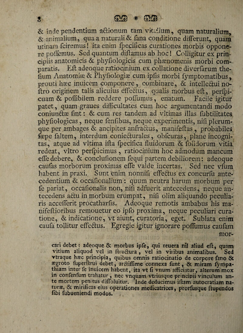 & inde pendentium aclionum tam vkcdium, quam naturalium, & animalium, qua a naturali & fana conditione differunt, quam urinam fciremus! ita enim fpecificas curationes morbis oppone¬ re pollemus. Sed quantum diftamus ab hoc! Colligitur ex prin¬ cipiis anatomicis & phyfiologicis cum phaenomenis morbi com¬ paratis. Eli adeoque ratiocinium ex collatione diverfarum the- fium Anatomim & PhyTiologiae cum iplis morbi fymptomatibus, prouti haec inuicem componere, combinare, & intellectui no- liro originem talis alicuius efferius, qualis morbus eft, perfpi- cuam & polfibilem reddere pollumus, enatum. Facile igitur patet, quam graues difficultates cum hoc argumentandi modo coniun&ae fint: & cum res tandem ad vltimas illas lubtilitates phyfiologicas, neque fenlibus, neque experimentis, nifi plerum¬ que per ambages & ancipites anfractus, mani fellas , probabiles fepe faltem, interdum conie6lurales, obfcuras, plane incogni¬ tas, atque ad vltima illa fpecihca fluidorum & folidorum vitia redeat, vitro perfpicimus , ratiocinium hoc admodum mancum effedebere, & concluflonem fequi partem debiliorem: adeoque caufas morborum proximas elfe valde incertas. Sed nec vfura habent in praxi. Sunt enim nonnifl effe&us ex concurfu ante¬ cedentium & occafionalium: quum neutra harum morbum per fe pariat, occaflonalis non, nili adfuerit antecedens, neque an¬ tecedens a6tu in morbum erumpat, nili olim aliquando peculia¬ ris acceffierit procatharlis. Adeoque remotis ambabus his ma- nifellioribus remouetur eo ipfo proxima, neque peculiari cura¬ tione, & indicatione, vt aiunt, curatoria, eget. Sublata enim caufa tollitur effe&us. Egregie igitur ignorare polfumus caufam mor¬ em debet : adeoque & morbus ipfe, qui reuera nil aliud efl, quam vitium aliquod vel in Aruchira , vel in viribus animalibus. Sed vtraque haec principia, quibus omnis ratiocinatio de corpore fano 8c aegroto fuperflrui debet, arciiffime connexa funt, & miram fympa- thiam inter fe inuicem habent, ita vt fi vnum afficiatur, alterum mox in confenfum trahatur , nec vnquam vtriusque principii vinculum an¬ te mortem penitus diflbluitur. Inde deducimus iflam autocratiam na- turs, & mirificas eius operationes medicatrices, prorfusque llupendos libi fubueniendi modos. ,