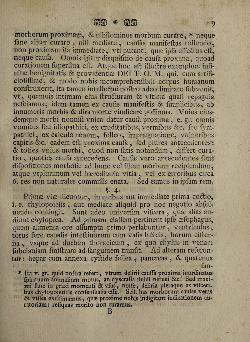 morborum proximam, & nihilominus morbum curare, * neque fane aliter curarer, nifi mediate, caufas mani fellas tollendo, non proximam ita immediate, vti putant, quae ipfa effe&us ell, neque caufa. Omnis igitur disquilitio de caufa proxima, quoad curationem fuperllua ell. Atque hoc ell illuflre exemplum infi¬ nitae benignitatis & providentiae DEI T. O. M. qui, cum artifi- cioliflime, & modo nobis incomprehenfibili corpus humanum conllruxcrit, ita tamen intelledtui nollro adeo limitato fubvenit, vt, quanluis intimam eius ftrudluram & vltima quafi repagula nefciamus, idem tamen ex caufis manifellis & fimplicibus, ab innumeris morbis & dira morte vindicare poflimus. Vnius eius- demque morbi nonnifi vnica datur caufa proxima, e. gr. omnis vomitus feu idiopathici, ex cruditatibus, vermibus &c. fcu fym- pathici, ex calculo renum, felleo, impraegnationc, vulneribus capitis &c. eadem ell proxima caufa, fed plures antecedentes: & toties vnius morbi., quod non fatis notandum , differt cura¬ tio , quoties caufa antecedens. Caufee vero antecedentes funt difpofitiones morbofie ad hunc vel illum morbum recipiendum, atque vtplurimum vel hereditaria vitia , vel ex erroribus circa 6. res non naturales commifiis enata. Sed eamus in ipfam rem, §• 4* . Prime viae dicuntur, in quibus aut immediate prima coclio, i. e. chylopoiefis , aut mediate aliquid pro hoc negotio abfoh uendo contingit. Sunt adeo univerfim vilcera , que alias au¬ diunt chylopoea. Ad primam clalfem pertinent ipfe oefophagus, quem alimenta ore alfumpta primo perlabuntur, ventriculus, totus fere canalis inteflinorum cum vafis lacteis, horum ciller- na, vsque ad du&um thoracicum, ex quo chylus in venam fubclauiam finiltram ad fanguinem tranfit. Ad alteram referun¬ tur: hepar cum annexa cyftide fellea , pancreas , & quatenus fan- * Ita v. gr. quid noltra refert, vtrum delirii caufla proxima inordinatus fpirituum animalium motus, an dyscrafia fluidi neruei &c? Sed maxi¬ mi fane in praxi momenti & vfus, nolle, deliria pleraque ex vifceri- bus chylopoieticis confenfualia efle. Scii, has morborum caufas veras & vtiles exiftimamus, quae proxime nobis indigitant indicationem cu¬ ratoriam : reliquas merito non curamus. B