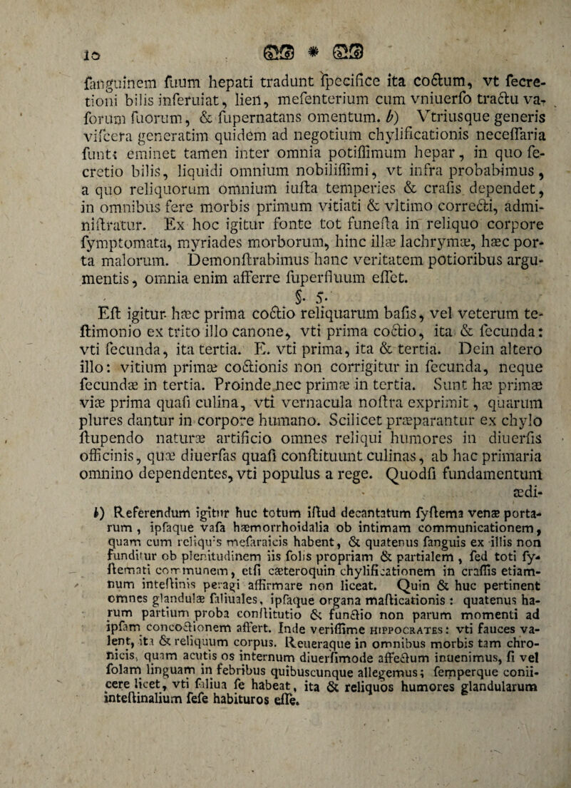 io Q® # S® ' fanguinem fuum hepati tradunt fpecifice ita co6tum, vt fecre- tioni bilis inferuiat, lien, mefenterium cum vniuerfo traftu va? forum fu orum, & fupernatans omentum, b) Vtriusque generis vifcera generatim quidem ad negotium chylificationis neceflaria funtt eminet tamen inter omnia potiffimum hepar, in quo fe- cretio bilis, liquidi omnium nobiliffimi, vt infra probabimus, a quo reliquorum omnium iufta temperies & crafis dependet, in omnibus fere morbis primum vitiati & vltimo correcti, admi- niilratur. Ex hoc igitur fonte tot funefta in reliquo corpore fymptomata, myriades morborum, hinc illae lachrymae, haec por¬ ta maiorum. Demon lirabimus hanc veritatem potioribus argu¬ mentis , omnia enim afferre fuperfiuum elfct. §• 5/ EU igitur- haec prima co£tio reliquarum bafis, vel veterum te- ftimonio ex trito illo canone, vti prima coctio, ita & fecunda: vti fecunda, ita tertia. E. vti prima, ita & tertia. Dein altero illo: vitium primae co&ionis non corrigitur in fecunda, neque fecundae in tertia. Proinde nec primae in tertia. Sunt hae primae viae prima quafi culina, vti vernacula noflra exprimit, quarum plures dantur in corpore humano. Scilicet praeparantur ex chylo llupendo naturae artificio omnes reliqui humores in diuerfis officinis, quae diuerfas quafi conflituunt culinas, ab hac primaria omnino dependentes, vti populus a rege. Quodfi fundamentum aedi¬ li) Referendum igitur huc totum iftud decantatum fyflema venas porta¬ rum , ipfaque vafa haemorrhoidalia ob intimam communicationem, quam cum reliqif s mefaraicis habent, & quatenus fanguis ex illis non funditur ob plenitudinem iis folis propriam & partialem , fed toti fy- ftemati communem, etfi cseteroquin chylificationem in craffis etiam- tium inteffims peragi affirmare non liceat. Quin & huc pertinent omnes glandulae faliuales, ipfaque organa mafticationis : quatenus ha¬ rum partium proba conllitutio & fun&io non parum momenti ad ipfam concoffionem aftert. Inde veriffime Hippocrates: vti fauces va¬ lent, ita & reliquum corpus. Reueraque in omnibus morbis tam chro¬ nicis., quam acutis os internum diuerfimode affectum inuenimus, fi vel folam linguam in febribus quibuscunque allegemus; femperque conii- yere licet, vti foliua fe habeat, ita & reliquos humores glandularum inteftinalium fefe habituros efle.