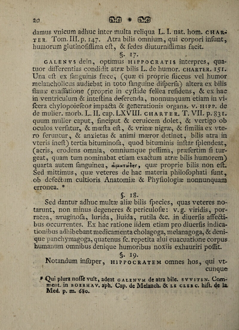 \ damus vnicum adhuc inter multa reliqua L. I. nat. hom. ch ar¬ ter Tom.III.p. 147. Atra bilis omnium, qui corpori infunt, humorum gl utinofiffima eft, & fedes diuturniffimas facit. §. 17. « ■ galenvs dem, optimus Hippocratis interpres, qua- tuor differentias condidit atrae bilis L. de humor, charter. i5i. Una eft ex fanguinis faece, (quae ei proprie fuccus vel humor melancholicus audiebat in toto fanguine difperfa) altera ex bilis flause ex affati one (proprie in cyftide fellea refidens, & ex hac in ventriculum & inteftina deferenda, nonnunquam etiam in vi- fcera chylopoiefeos impada & generationis organa, v. i-iipp. de de mulier, morb. L.II. cap.LXVIII. charter. T. VII. p. 831- quum mulier caput, linciput & ceruicem dolet, & vertigo ob oculos verfatur, & moefta eft, & vrinae nigrae, & fimilia ex vte- ro feruntur, & anxietas & animi moeror detinet, bilis atra in vteris ineft) tertia bituminofa, quod bituminis inftar fplendeat, (acris, erodens omnia, omniumque peftima, pnelertim fi tur¬ geat, quam tum nominabat etiam exadum atrae bilis humorem) quarta autem fanguinea, quae proprie bilis non eft. Sed mittimus, quae veteres de hac materia philofophati funt, ob dcfedum cultioris Anatomiae & Phyfiologiae nonnunquam erronea. * V §• 18. Sed dantur adhuc multae aliae bilis fpecies, quas veteres no¬ tarunt, non minus degeneres & periculofae: v. g. viridis, por¬ racea, aeruginofa, lurida, liuida, rutila &c. in diuerfis affedi- bus occurrentes. Ex hac ratione iidem etiam pro diuerfis indica¬ tionibus adhibebant medicamenta cholagoga, melanagoga, & deni¬ que panchymagoga, quatenus fc. repetita alui euacuatione corpus humanum omnibus denique humoribus noxiis exhauriri poffit. §. 19. Notandum infuper, Hippocratem omnes hos, qui vt- cunque * Qui plura noffe vult, adeat galenvm de atra bile, svviten. Com- rr\ent. in boerhav. aph. Cap. de Melanch. & le clerc. hift. de Med. p. m. 680,