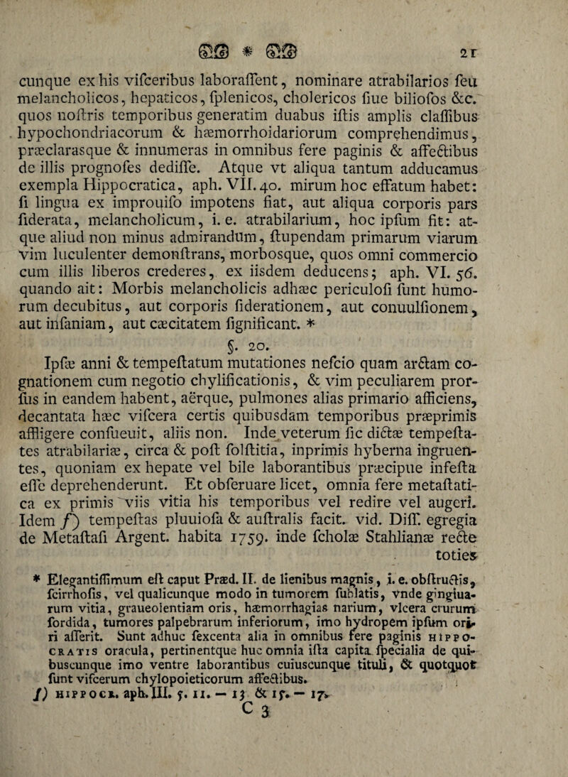 cunque ex his vifceribus laborafflent, nominare atrabilarios feu melancholicos, hepaticos, fplenicos, cholericos fiue biliofos &c. quos nofflris temporibus generatim duabus iftis amplis claffibus hypochondriacorum & haemorrhoidariorum comprehendimus, praeclarasque & innumeras in omnibus fere paginis & affe&ibus de illis prognofes dediffe. Atque vt aliqua tantum adducamus exempla Hippocratica, aph. VII. 40. mirum hoc effatum habet: fi lingua ex improqifo impotens fiat, aut aliqua corporis pars fiderata, melancholicum, i. e. atrabilarium, hoc ipfum fit: at¬ que aliud non minus admirandum, flupendam primarum viarum Vim luculenter demonflrans, morbosque, quos omni commercio cum illis liberos crederes, ex iisdem deducens; aph. VI. 56. quando ait: Morbis melancholicis adhaec periculofi funt humo¬ rum decubitus, aut corporis fiderationem, aut conuulfionem , aut infaniam, aut caecitatem fignificant. * §. 20. Ipfle anni & tempeflatum mutationes nefcio quam ar&am co¬ gnationem cum negotio chylificationis, & vim peculiarem pror- fus in eandem habent, aerque, pulmones alias primario afficiens, decantata haec vifcera certis quibusdam temporibus praeprimis affligere confueuit, aliis non. Inde veterum fic di&ae tempeffla- tes atrabilarim, circa & poft folflitia, inprimis hyberna ingruen¬ tes, quoniam ex hepate vel bile laborantibus praecipue infefta effle deprehenderunt. Et obferuare licet, omnia fere metaflati- ca ex primis viis vitia his temporibus vel redire vel augeri. Idem /) tempefflas pluuiofa & aufflralis facit, vid. Diffl. egregia de Metaflafi Argent. habita 1759. inde fcholae Stahliailae re&e toties * Elegantiffimum eft caput Prasd. II. de lienibus magnis, i. e. obflrucHs, fcirrhofis, vel qualicunque modo in tumorem fublatis, vnde gingtua- rum vitia, graueolentiam oris, haemorrhagiae narium, vlcera crurum fordida, tumores palpebrarum inferiorum, imo hydropem ipfum ori* ri afflerit. Sunt adhuc fexcenta alia in omnibus fere paginis Hippo¬ cratis oracula, pertinentque huc omnia illa capita fpecialia de qui¬ buscunque imo ventre laborantibus cuiuscunque titula, & quotquot funt vifcerum chylopoieticorum affe&ibus. J) hippocr. aph.III. f. ix. — 13 & if. — 17*