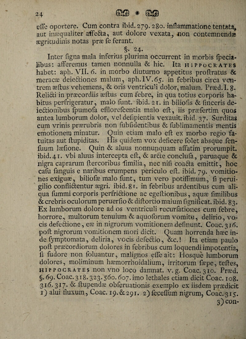 ede oportere. Cum contra ibid. 279. 280. inflammatione tentata, aut inaequaliter affeda, aut dolore vexata, non contemnenda aegritudinis notas prae fe ferant. §. 24. Inter figna mala inferius plurima occurrent in morbis fpecia- libus: afferemus tamen nonnulla & hic. Ita Hippocrates habet: aph. VII. 6. in morbo diuturno appetitus proflratus & meracae deiediones malum, aph.IV.65. in febribus circa ven¬ trem seftus vehemens, & oris ventriculi dolor, malum. Praed.I. 8- Relicti in praecordiis se itus cum febre, in qua totius corporis ha¬ bitus perfrigeratur, malo funt.'ibid. 21. in biliofis & finceris de- iedionibus fpumofa efflo re fc entia malo eft, iis praefertim quos antea lumborum dolor, vel defipientia vexauit. ibid. 37. Surditas cum vrinis prserubris non fubiidentibus & fublimamentis mentis emotionem minatur. Quin etiam malo eft ex morbo regio fa¬ tuitas aut ftupiditas. His quidem vox deficere folet absque fen- fuum laefione. Quin & aluus nonnunquam affatim prorumpit, ibid. 41. vbi aluus intercepta eft, & arde conclufa, paruaque & nigra caprarum ftercoribus ffimilia, nec nifi coada emittit, hoc cafu fanguis e naribus erumpens periculo eit. ibid. 79. vomitio¬ nes exiguae, biliofae malo funt, tum vero potiffimum, fiperui- gilio conflidentur oegri. ibid. 8 t. in febribus ardentibus cum ali¬ qua fummi corporis perfridione ac egeitionibus, aquae fimilibus & crebris oculorum peruerfio & diftortio malum fignificat. ibid. 83. Ex lumborum dolore ad os ventriculi recurfationes cum febre, horrore, multorum tenuium & aquoforum vomitu, delirio, vo¬ cis defcdione, eae in nigrorum vomitionem .definunt. Coae. 31<5. poft nigrorum vomitionem mori dicit. Quam horrenda haec in¬ de fymptomata, deliria, vocis defedio, &c.! Ita etiam paulo poft praecordiorum dolores in febribus cum loquendi impotentia, ft fudore non foluantur, malignos effeait: Pl osque lumborum dolores, moliminum haemorrboidalium, irritorum faepe, teftes, Hippocrates non vno loco damnat, v. g. Coae. 310. Praed. §.69. Coae. 318.323.560.607. imo lethales etiam dicit Coae. 108. 316. 317. & ftupendae obferuationis exemplo ex iisdem praedicit 1) alui fluxum, Coae. 19.&291. 2)feceflum nigrum, Coae.315. 3) c°n-