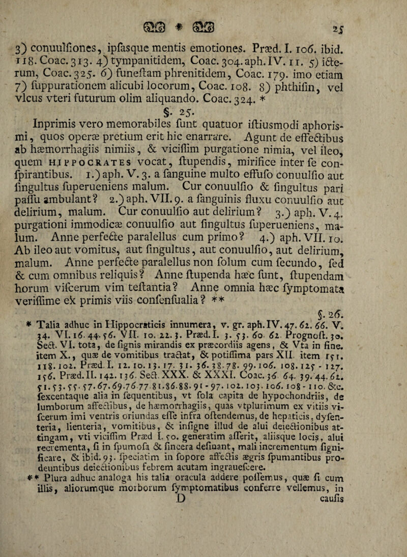 3) conuulfiones, ipfasque mentis emotiones. Praed. 1.10<5. ibid. u8.C0ac.313. 4) tympanitidem, Coae.304.aph.IV. u. 5) i6le- rum, Coae. 325. 6) funeilam phrenitidem, Coae. 179. imo etiam 7) fuppurationem alicubi locorum, Coae. 108. 8) 'phthifin, vel vicus vteri futurum olim aliquando. Coae. 324. * §• 25. Inprimis vero memorabiles funt quatuor iftiusmodi aphoris* mi, quos operae pretium erit hic enarrare. Agunt de effe&ibus ab hsemorrhagiis nimiis, & viciflim purgatione nimia, vel ileo, quem hjfpocrates vocat, Itupendis, mirifice inter fe con- fpirantibus. 1.) aph. V. 3. a fanguine multo effufo conuulfio aut fmgultus fuperueniens malum. Cur conuulfio & fingultus pari pallii ambulant? 2.) aph. VII. 9. a fanguinis fluxu conuulfio aut delirium, malum. Cur conuulfio aut delirium? 3.) aph. V. 4. purgationi immodicae conuulfio aut fingultus fuperueniens, ma¬ lum. Anne perfe£le paralellus cum primo? 4.) aph. VII. 10. Ab ileo aut vomitus, aut fingultus, aut conuulfio, aut delirium, malum. Anne perfecte paralellus non folum cum fecundo, fed & cum omnibus reliquis? Anne Itupenda haec funt, Itupendam horum vifcerum vim teliantia? Anne omnia haec fymptomata veriffime ek primis viis confenfualia ? ** §. 25. * Talia adhuc in Hippocraticis innumera, v. gr. aph.IV. 47. 61. 66. V. 34. VI. 16. 44. $6. VII. 10. 22.3. Praed. I. 3. 60. 61 Prognoff. 50. Sect. VI. tota, defignis mirandis ex praecordiis agens, & Vta in fine. itemX., quae de vomitibus tractat, & potiflima pars XII. item ryi. 118.102. Praed. I. 12. 10.13. 17. 3 1. l6. 38-78. 99* l°6' 108.i2f * 127. Praed.II. 142.136. Sed. XXX. & XXXI. Coae. j6 64. 39. 44.61. f i.?3« 67* 69.7677 8146.88- 9[ 97' iq*-103.106. 108- iio.&c. fexcentaque alia in lequentibus, vt fola capita de hypochondriis, de lumborum affectibus, de haemorrhagiis, quas vtplurimum ex vitiis vi¬ fcerum imi ventris oriundas effe infra offendemus, de hepaticis, dyfen- teria, lienteria, vomitibus, & infigne illud de alui deiectionibus at¬ tingam, vti viciffim Praed I. ?o. generatim afferit, aliisque locis, alui recrementa, fi in fpumofa & fincera delinant, mali incrementum figni- ficare, & ibid. 93. Ipeciatim in fopore affectis aegris fpumantibus pro¬ deuntibus deiectionibus febrem acutam ingrauefeere. * # Plura adhuc analoga his talia oracula addere pollemus, quae fi cum illis, aliorumque morborum fymptomatibus conferre vellemus, in D caufis