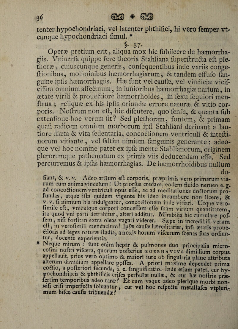tenter hypochondriaci, vel latenter phthifici, hi vero femper vt- cunque hypochondriaci fimul. * §• 37- Operas pretium erit, aliqua mox hic fubiicere de haemorrha- giis. Vniuerfa quippe fere theoria Stahliana fuperftrufta eft ple- thoree , cuiuscunque generis, confequentibus inde variis conge- ftionibus, moliminibus haemorrhagiarum , & tandem effufo fan- guine iphs haemorrhagiis. Has funt vel caufas, ve] vindicias vicit cifiim omnium affectuum, in iunioribus haemorrhagiae narium, in astate virili & prouecdorc haemorrhoides, in fexu fequiori men- flrua ; reliquae ex his ipfis oriundas errore naturas & vitio cor¬ poris. Noftrum non eft, hic difcutere, quo fenfu, & quanta fub extentione hoc verum fit? Sed plethoram, fontem, & primam quafi radicem omnium morborum ipfi Stahliani deriuant a lau¬ tiore diaeta & vita fedentaria, concoriionem ventriculi & intefli- norum vitiante, vel faltim nimium fanguinis generante : adeo- que vel hoc nomine patet ex ipfa mente Stahlianorum,'originem plerorumque pathematum ex primis viis deducendam elfe. Sed percurremus & ipfas haemorrhagias. De haemorrhoidibus nullum du- fiant, & v. v. Adeo arctum efl corporis, praeprimis vero primarum via¬ rum cum anima vinculum! Ut prorfus credam eodem fluido nerueo e. <r. ad concoctionem ventriculi opus efle, ac ad meditationes doctorum pro¬ fundas, atepae ifh quidem vigente his ideo incumbere non licere, & v. v. fi nimium his indulgeatur, concoctionem inde vitiari. Utqne vero- pmile efl;, vnicuique corpori conceflam efle fuam virium quantitatem, ita quod vni parti detrahitur, alteri additur. Mirabilia hic cumulare pof- fem, nifi forfitan extra oleas vagari viderer. Saepe in incredibili verum efl, in vero fi m ili mendacium! Ipfae caufie hsreditariae, ipfi itatis proue- ftioris ad leges natupae fladia, a noxis horum vifcerum fcenas fuas ordiun¬ tur, docente experientia. * Neque mirurn : funt enim hepar & pulmones duo principalia micro- cofmi noflri vifcera, quorum poflerius boerhavivs dimidium corpus- appellauit, prius vero optimo & maiori iure ob fingul iria plane attributa alterum dimidium appellare pofles. A priori maxime dependet prima coflio, a pofleriori fecunda, i, e. fanguificatio. Inde etiam patet, cur hy¬ pochondriacis & phthificis crifes perfefrae nullae, & cur hte noflris prae- fertim temporibus adeo rarae? Et cum vsque adeo plerique morbi non- »ifi crifi imperfe&a foluantur, cur vel hoc refpe&u metallafes vtpluri- mum hifoe caufis tribuendae ?