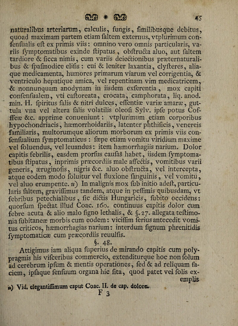 naturalibus arteriarum, calculis, fungis, fimilibusqtie debitus, quoad maximam partem etiam faltem externus, vtplurimum con- fenfualis eft ex primis viis: omnino vero omnis particularis, va¬ riis fymptomatibus exinde ftipatus , obftru&a aluo, aut faltem tardiore & ficca nimis, cum variis deie&ionibus prseternaturali- bus & fpafmodice elifis: cui & leniter laxantia, clyfteres, alia¬ que medicamenta, humores primarum viarum vel corrigentia, & ventriculo hepatique amica, vel repentinam vim medicatricem, & nonnunquam anodynam in iisdem exferentia , mox capiti confenfualem, vti caftoreata, crocata, camphorata, liq. anod. min. H. fpiritus falis & nitri dulces, eflentiae varia? amarae, gut¬ tula vna vel altera falis volatilis oleofi Sylv. ipfe potus Cof- ffea? &c. apprime conueniunt: vtplurimum etiam corporibus hypochondriacis, hcemorrhoidariis, latenter pnthificis, venereis familiaris, multorumque aliorum morborum ex primis viis con- fenfualium fymptomaticus : fsepe etiam vomitu viridium maxime vel foluendus, velleuandus: item hasmorrhagiis narium. Dolor capitis febrilis, easdem prorfus caufaS habet, iisdem fymptoma¬ tibus ftipatus, inprimis praecordiis male afferiis, vomitibus varii generis, seruginofis, nigris &c. aluo obftru&a, vel intercepta, atque eodem modo foluitur vel fluxione languinis , vel vomitu, vel aluo erumpente. ii) In malignis mox fub initio adeft, particu¬ laris faltem, graviffimus tandem, atque in peffimis quibusdam, vt febribus petechialibus, fic di&is Hungaricis, fubito occidens: quorfum fpeftat illud Coae. 160. continuus capitis dolor cum febre acuta & alio malo figno lethalis, & §.27. allegata teftimo- niafubitanese morbis cum eodem: vicilfim ferius antecedit vomi¬ tus criticos, hsemorrhagias narium: interdum fignum phrenitidis fymptomatiese cum praecordiis reuulfis. ■ , §• 48* Attigimus iam aliqua fuperius de mirando capitis cum poly- pragmis his vifceribus commercio, extenditurque hoc nonfolum ad cerebrum ipfum & mentis operationes, fed & ad reliquam fa¬ ciem, ipfaque fenfuum organa hic fita, quod patet vel folis ex¬ emplis u) Vid. elegantifiimum caput Coae. II. de cap. dolore* F 3