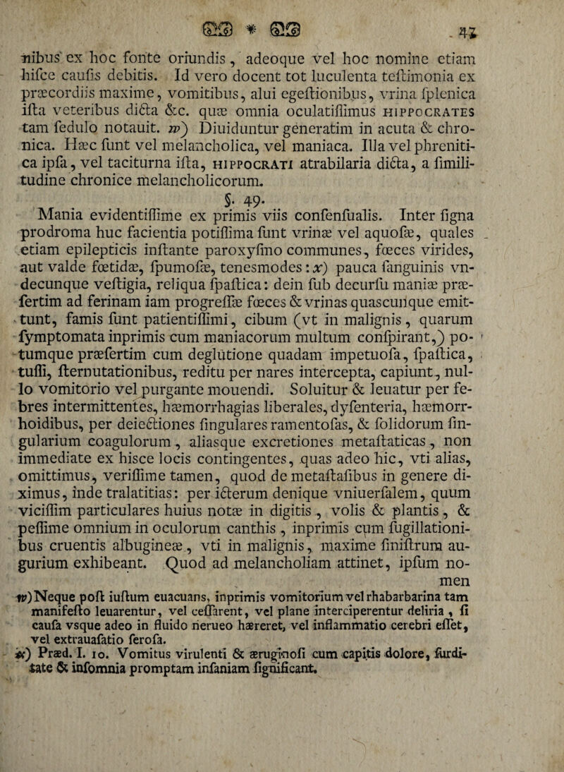 nibus' ex hoc fonte oriundis, adeoque vel hoc nomine etiam hifce caufis debitis. Id vero docent tot luculenta teftimonia ex praecordiis maxime, vomitibus, alui egeftibnibus, vrina fplenica ifla veteribus didta &c. quae omnia oculatiffimus Hippocrates tam fedulo notauit. w') Diuiduntur generatim in acuta & chro¬ nica. Haec funt vel melancholica, vel maniaca. Illa vel phreniti¬ ca ipfa, vel taciturna illa, hippocrati atrabilaria didta, a fimili- tudine chronice melancholicorum. §. 49. Mania evidentiflime ex primis viis confenfualis. Inter figna prodroma huc facientia potiffimafunt vrinae vel aquofae, quales etiam epilepticis inflante paroxylmo communes, fceces virides, aut valde foetidae, fpumofie, tenesmodes: x) pauca languinis vn- decunque vefligia, reliqua fpaflica: dein fub decurfu maniae prae- fertim ad ferinam iam progreffae foeces & vrinas quas cunque emit¬ tunt, famis funt patientiffimi, cibum (vt in malignis, quarum fymptomata inprimis cum maniacorum multum confpirant,) po¬ tumque praefertim cum deglutione quadam impetuofa, fpaflica, tuffi, flernutationibus, reditu per nares intercepta, capiunt , nul¬ lo vomitorio vel purgante monendi. Soluitur & leuatur per fe¬ bres intermittentes, haemorrhagias liberales, dyfen teri a, haemorr- hoidibus, per deiedliones fingulares ramentofas, & folidorum lin¬ gularium coagulorum, -aliasque excretiones metaflaticas, non immediate ex hisce locis contingentes, quas adeo hic, vti alias, omittimus, veriffime tamen, quod de metaflafibus in genere di¬ ximus, inde tralatitias: per i dierum denique vniuerfalem, quum vicillim particulares huius notae in digitis , volis & plantis , & peflime omnium in oculorum canthis , inprimis cum fugillationi- bus cruentis albugineae , vti in malignis, maxime fmiflrura au¬ gurium exhibeant. Quod ad melancholiam attinet, ipfum no¬ men ttONeque poft iuftum euacuans, inprimis vomitorium vel rhabarbarina tam manifefto leuarentur, vel ceflarent, vel plane interciperentur deliria , fi caufa vsque adeo in fluido rierueo haereret, vel inflammatio cerebri eflet, vel extrauafatio ferofa. #) Praed. I. 10. Vomitus virulenti & aeruginofi cum capitis dolore, fur di¬ tate & infomnia promptam infaniam lignificant.