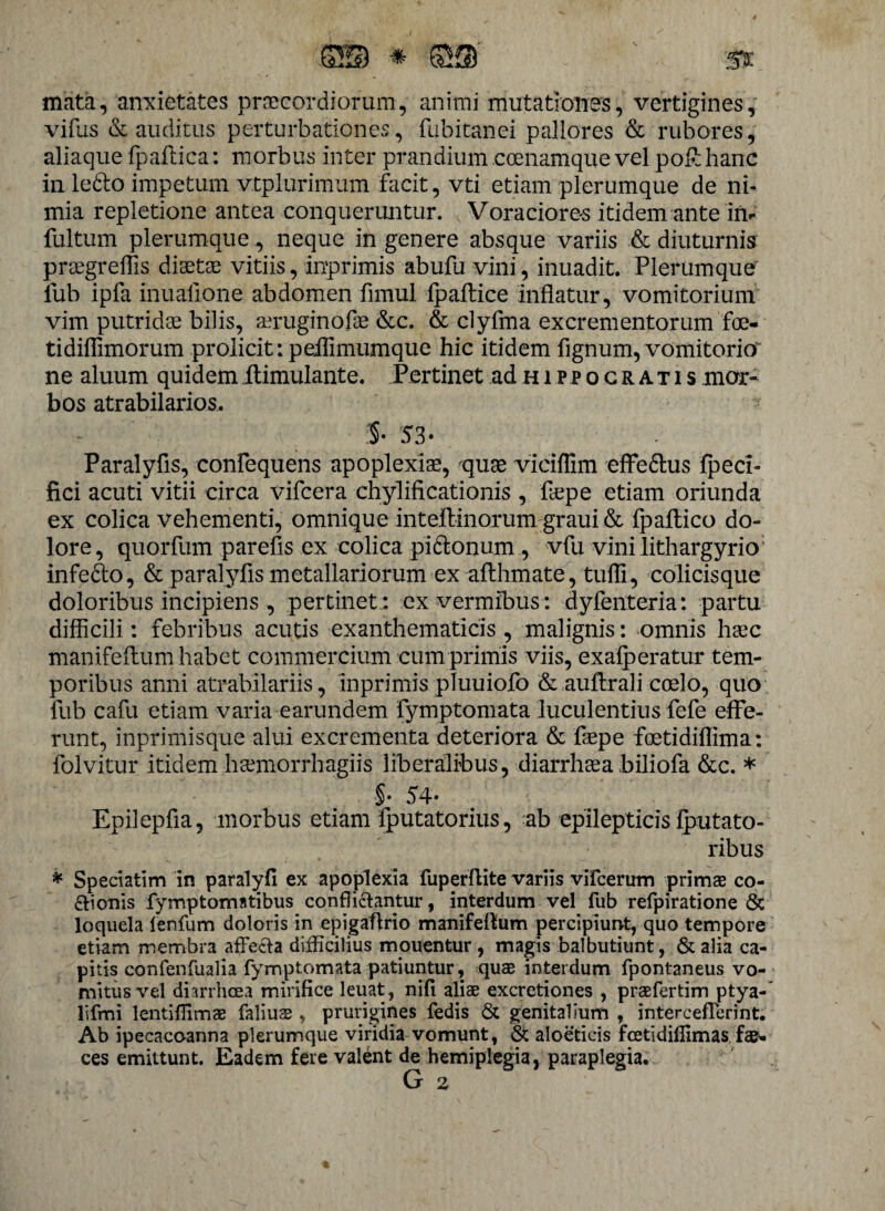 ©•© * ©s ' st mata, anxietates praecordiorum, animi mutationes, vertigines, vifus & auditus perturbationes, fubitanei pallores & rubores, aliaque fpaftica: morbus inter prandium coenamque vel po£hanc in ledto impetum vtplurimum facit, vti etiam plerumque de ni¬ mia repletione antea conqueruntur. Voraciores itidem ante 'in- fultum plerumque, neque in genere absque variis & diuturnis proegreffis diaetae vitiis, inprimis abufu vini, inuadit. Plerumque lub ipfa inualione abdomen fimul fp allice inflatur, vomitorium vim putridae bilis, aeruginofae &c. & clyfma excrementorum foe- tidiflimorum prolicit: peilimumque hic itidem fignum, vomitorio ne aluum quidem ilimulante. Pertinet ad h i p p o g r a t i s mor¬ bos atrabilarios, :§• 53- Paralyfis, confequens apoplexiae, quae viciflim effedlus fpeci- fici acuti vitii circa vifcera chylificationis , flepe etiam oriunda ex colica vehementi, omnique inteilinorum graui & fpaltico do¬ lore, quorfum parefis ex colica pidlonum , vfu vini lithargyrio infe&o, & paralyfis metallariorum ex afthmate, tufli, colicisque doloribus incipiens , pertinet: ex vermibus: dyfenteria: partu difficili: febribus acutis exanthematicis , malignis: omnis haec manifeftum habet commercium cum primis viis, exalperatur tem¬ poribus anni atrabilariis, inprimis pluuiofo & auftrali coelo, quo fub cafu etiam varia earundem fymptomata luculentius fefe effe¬ runt, inprimisque alui excrementa deteriora & flepe foetidiflima: folvitur itidem hcemorrhagiis liberalibus, diarrhoea biliofa &c. * §• 54» Epilepfla, morbus etiam fputatorius, ab epilepticis fputato- ribus * Speciatim in paralyfi ex apoplexia fuperflite variis vifcerum primae co¬ ctionis fymptomatibus conflictantur, interdum vel fub refpiratione & loquela lenfum doloris in epigaftrio manifeftum percipiunt, quo tempore etiam membra affecta difficilius mouentur , magis balbutiunt, & alia ca¬ pitis confenfualia fymptomata patiuntur, quae interdum fpontaneus vo¬ mitus vel diarrhoea mirifice leuat, nifi aliae excretiones , praefertim ptya- lifmi lentiflimae falius , prurigines fedis & genitalium , intercefferint. Ab ipecacoanna plerumque viridia vomunt, & aloeticis feetidiflimas fae* ces emittunt. Eadem fere valent de hemiplegia, paraplegia. G 2
