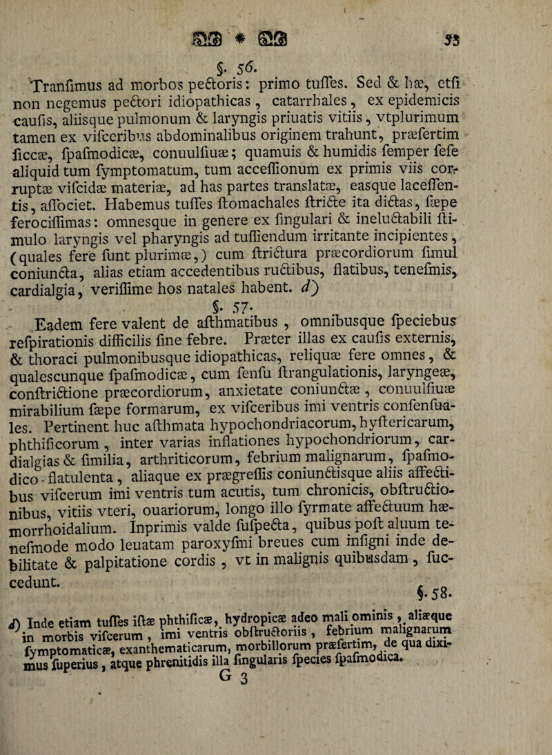 I SS '■ * ©S 55 §• 56- Tranfimus ad morbos pectoris: primo tuffes. Sed & hae, etfi non negemus pectori idiopathicas , catarrhales, ex epidemicis caufis, aliisque pulmonum & laryngis priuatis vitiis, vtplurimum tamen ex vifceribus abdominalibus originem trahunt , praffertim ficcte, fpafmodicte, conuulfiuae; quamuis & humidis femper fefe aliquid tum fymptomatum, tum acceffionum ex primis viis con- ruptae vifeidae materiae, ad has partes translatae, easque laceffen- tis, affociet. Habemus tuffes ftomachales ftriae ita dictas, flepe ferociffimas: omnesque in genere ex lingulari & ineluctabili lli- mulo laryngis vel pharyngis ad tuffiendum irritante incipientes, (quales fere funt plurimae,) cum ftriftura prtecordiorum fimul coniunfta, alias etiam accedentibus ruaibus, flatibus, tenefmis, cardialgia, veriflime hos natales habent, d) §. 57- E^dem fere valent de affhmatibus , omnibusque fpeciebus refpirationis difficilis fine febre. Praeter illas ex caufis externis, & thoraci pulmonibusque idiopathicas, reliquae fere omnes, & qualescunque fpafmodicae, cum fenfu ftrangulationis, laryngeae, conftriaione praecordiorum, anxietate coniunfitae, conuulfiuae mirabilium fepe formarum, ex vifceribus imi ventris confenfua- les. Pertinent huc affhmata hypochondriacorum, hyfteiicarum, phthificorum , inter varias inflationes hypochondriorum, car- dialgias & fimilia, arthriticorum, febrium malignarum, fpafmo- dico • flatulenta, aliaque ex praegreffis coniunttisque alus affetti- bus vilcerum imi ventris tum acutis, tum chronicis, obftruitio¬ nibus vitiis vteri, ouariorum, longo illo fyrmate affeauum hae- morrhoidalium. Inprimis valde fufpeita, quibus poli aluum te- nefmode modo leuatam paroxyfmi breues cum infigni inde de¬ bilitate & palpitatione cordis, vt in malignis quibusdam , fuc- cedunt. §•5 8. Inde etiam tuffes ifls phthifies, hydropicae adeo mali ominis , alisque in morbis vifcerum , imi ventris obftruftoriis , febrium malignarum fymptomaties, exanthematicarum, morbillorum prsferUm. de qua dixi¬ mus luperius , atque phrenitidis illa Angularis fpecies fpafmodica. . G 3