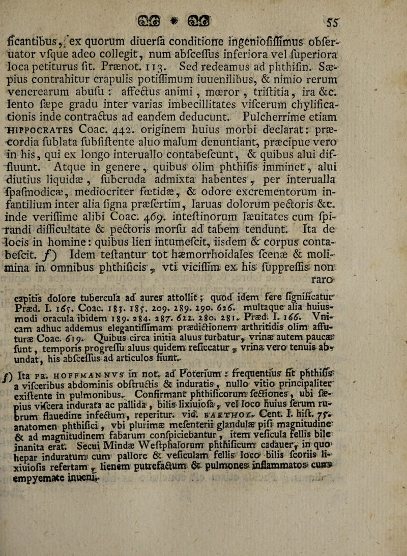 beantibus ,;’ex quorum diuerfa conditiorre ingeniofiflimus obfer- liator vfque adeo collegit , num abfcefTus inferiora vel fuperiora loca petiturus fit. Prsenot. 113. Sed redeamus ad phthifm. Sx- pius contrahitur crapulis potiffimum iuuenilibus, & nimio rerum venerearum abufu : affe6tus animi, moeror , triftitia, ira &c; lento fepe gradu inter varias imbecillitates vifcerum chylifica- tionis inde contra&us ad eandem deducunt. Pulcherrime etiam Hippocrates Coae. 442. originem huius morbi declarat: prae¬ cordia fublata fubfiftente aluo malum denuntiant, praecipue vero in his, qui ex longo interuallo contabefcunt, & quibus alui dif¬ fluunt. Atque in genere , quibus olim phthifis imminet', alui diutius liquidae , fubcruda admixta habentes , per interualla fpafmodicae, mediocriter foetidae, & odore excrementorum in¬ fantilium inter alia ligna praefertim, lanias dolorum pexioris &c„ inde veriflime alibi Coae. 469. inteflinorum laeuitates cum Ipi- randi difficultate & pe&oris morfu ad tabem tendunt. Ita de locis in homine: quibus lien intumefeit, iisdem & corpus conta- befeit. /) Idem teftantur tot hsemorrhoidales fcenae & moli¬ mina in. omnibus phthificis' 9 vti viciffim ex his fuppreffis non raro’ capitis dolore tubercula ad auresr attollit; quod idem fere fignificatur Praed. I. i6f. Coae. 18$. i8f. 209. 289. 290. 626. multaque alia huius- modi oracula ibidem 189. 284* 287. <£22. 280. 281. Praed. L 166. Vni- cam adhuc addemus elegantiffirnam praedictionem arthritidis olim affu¬ turae Coae. 619. Quibus circa initia aluus turbatur, vrinae autem paucae? funt, temporis progreflii aluus quidem reflccatur ^ vrin& vero tenuis ab* undat , his abfcefTus ad articulos fiunt»- f) Ita fr. hoffmannvs fn notr. ad’ Poteriiim r frequentius fit phthifis J a vifceribus abdominis obftruais & induratis , nullo vitio principaliter exiftente in pulmonibus.- Confirmant phthificorumfe&iones, ubi fae- pius vifcera indurata ac pallida’, bilis lixiuiofa > vel loco ftuius ferum ru¬ brum flauedine inferum, reperitur. vitf. b a ktthoe» Cent. I. hift. 7JV anatomen phthifici, vbi plurimae mefenterii glandulas pifi magnitudine? 6c ad magnitudinem fabarum confpiciebantur , item veficula Fellis bile inanita erat: Secui Mindae Weftphalorum phtftificum cadauery in quo» hepar induratum* cum pallore & vefieulam fellis loco bilis fcoriis li- xiuiofis refertam r lienem putrefaftum & pulmonea inflammator cua» empyemate inueni*. ,.<V .