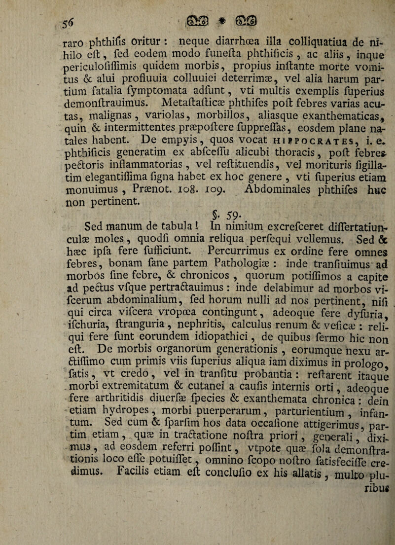 raro phthifis Oritur : neque diarrhoea illa colliquatiua de ni¬ hilo eft, fed eodem modo funefta phthificis , ac aliis, inque periculofiflimis quidem morbis, propius initante morte vomi¬ tus & alui profluuia colluuiei deterrimae, vel alia harum par¬ tium fatalia fymptomata adfunt, vti multis exemplis fuperius demonftrauimus. Metaltalticae phthifes poli febres varias acu¬ tas, malignas, variolas, morbillos, alias que exanthematicas., quin & intermittentes praepollere fuppreflas, eosdem plane na¬ tales habent. De empyis, quos vocat hifpocrates, i. e* phthificis generatim ex abfcelTu alicubi thoracis, polt febre* pedoris inflammatorias , vel reftituendis, vel morituris figilla- tim elegantiflima figna habet ex hoc genere , vti fuperius etiam monuimus , Praenot. 108. 109. Abdominales phthifes huc non pertinent. §• 59* # Sed manum de tabula l In nimium excrefceret diflertatiun- culae moles, quodfi omnia reliqua perfequi vellemus. Sed & haec ipfa fere fufficiunt. Percurrimus ex ordine fere omnes febres, bonam fane partem Pathologiae : inde tranfiuimus* ad morbos fine febre, & chronicos , quorum potiflimos a capite ad pe&us vfque pertra&auimus : inde delabimur ad morbos vi- fcerum abdominalium, fed horum nulli ad nos pertinent, nifi qui circa vifcera vropoea contingunt, adeoque fere dyfuria ifchuria, ftranguria , nephritis, calculus renum & veficae : reli¬ qui fere funt eorundem idiopathici, de quibus fermo hic non eft. De morbis organorum generationis , eorumque nexu ar- diflimo cum primis viis fuperius aliqua iam diximus in prologo, fatis, vt credo, vel in tranfitu probantia : reflarent itaque . morbi extremitatum & cutanei a caufis internis orti, adeoque fere arthritidis diu.erfae fpecies & exanthemata chronica: dein etiam hydropes , morbi puerperarum, parturientium , infan- tum. Sed cum & fparflm hos data occafione attigerimus, par- tim etiam, quae in tradatione noflra priori, generali,5 dixi¬ mus , ad eosdem referri polfint, vtpote quae fola demonflra- tionis loco efle potuiflet, omnino fcopo noftro fatisfecifle cre¬ dimus. Facilis etiam eft concluflo ex his allatis 3 multo plu¬ ribus