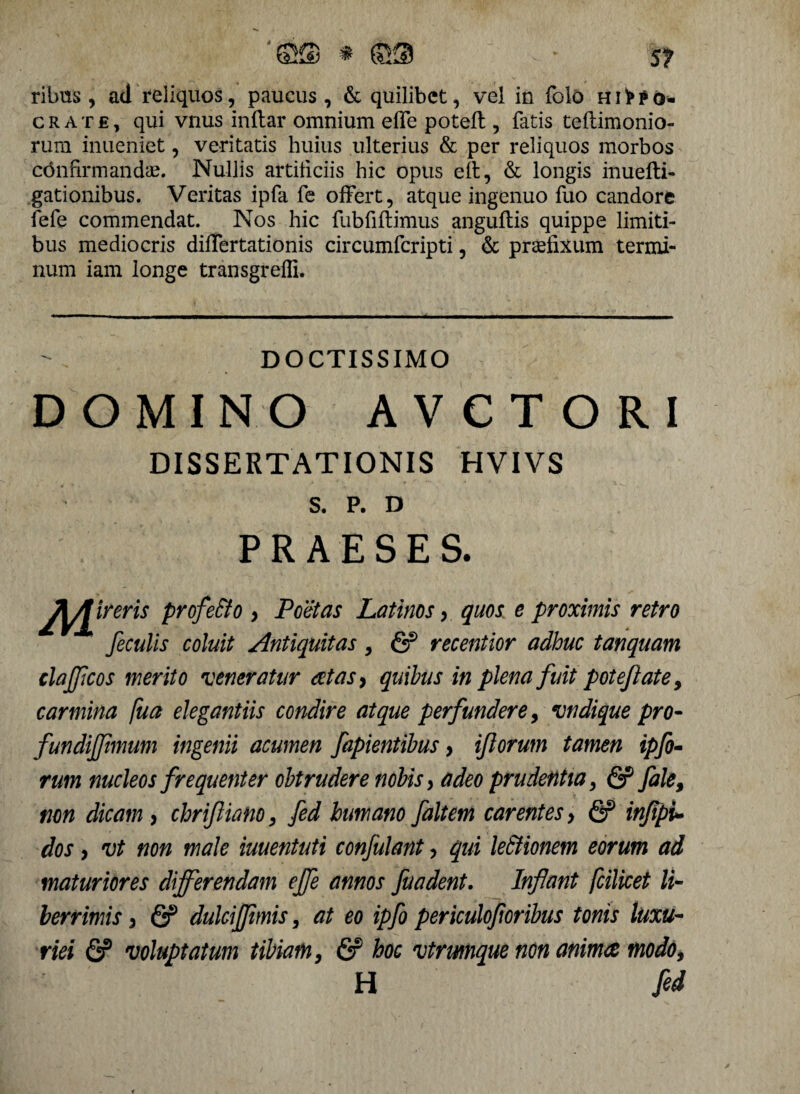 ribus, ad reliquos, paucus, & quilibet, vel in folo hi>?o- crate, qui vnus inflar omnium effe poteft, fatis teftimonio- rum inueniet, veritatis huius ulterius & per reliquos morbos confirmandae. Nullis artificiis hic opus eft, & longis inuefli- gationibus. Veritas ipfa fe offert, atque ingenuo fuo candore fefe commendat. Nos hic fubfiftimus anguftis quippe limiti¬ bus mediocris differtationis circumfcripti, & praefixum termi¬ num iam longe transgredi. DOCTISSIMO DOMINO AVCTORI DISSERTATIONIS HVIVS S. P. D PRAESES. J^Jireris profe&o , Poetas Latinos , quos e proximis retro feculis coluit Antiquitas, & recentior adhuc tanquam claffcos merito veneratur aetas, quibus in plena fuit potefl ate, carmina fua elegantiis condire atque perfundere, vndique pro- fundifftmum ingenii acumen fapientibus > iflorum tamen ipfo- rum nucleos frequenter obtrudere nobis, adeo prudentia, & fale, non dicam , chrifliano, fed humano faltem carentes, & inflpu dos, vt non male iuuentuti confulant, qui le&ionem eorum ad maturiores differendam effe annos fuadent. Inflant fcilicet li¬ berrimis , & dulcijflmis, at eo ipfo periculofloribus tonis luxu¬ riei (S? voluptatum tibiam, & hoc vtrwnque non animae modo, H fed