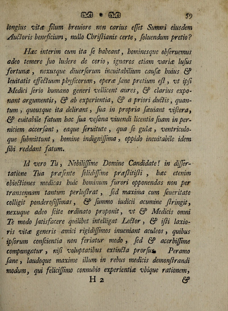 longius vita, filum breuiore non carius effet Summi eiusdem AuEioris beneficium, nullo Chrifiianis certe > foluendum pretio ? Haec interim cum ita fe habeant, hominesque obferuemus adeo temere Juo ludere de corio > ignaros etiam varice lufius fortunae * nexusque diuerforum ineuitabilium caufie huius & leuitatis effettuum phyfeorum, opera Jane pretium eft, vt ipfi Medici ferio humano generi vellicent auresy <S? clarius expo¬ nant argumentis, & ab experientia 5 & a priori dnStis, quan¬ tum , quousque ita delirant > fua in propria fauiant vifcera, <2? euitabile fatum hac fua vefana viuendi licentia fuam in per- niciem accerfant, eaque feruitute , qua fe gula , ventriculo- que fubmittunt > homine indigniffima, oppido ineuitabile idem fibi reddant fatum. Id vero Tu, Nobilifjime Domine Candidate l in differ- tatione Tua prafente folidijfime praflitifii , hac etenim obievtiones medicas huic hominum furori opponendas non per transennam tantum perlufirat, fed maxima cum feueritate colligit ponderofffimas, & fummo iudicii acumine ftringity nexu que adeo jcite ordinato proponit, vt (2? Medicis omni Te modo Jatisfacere quilibet intelligat Lettor > & ifti laxio¬ ris vita generis amici rigidijfimos inueniant aculeos, quibus ipforum confcieniia non feriatur modo > fed <2? acerbifiime compungatur > nifi voluptatibus extin&a prorfus* Per amo fane, laudoque maxime illum in rebus medicis demonflrandi modum} qui felicijfimo connubio experientia vbique rationem> ^ H 2 &