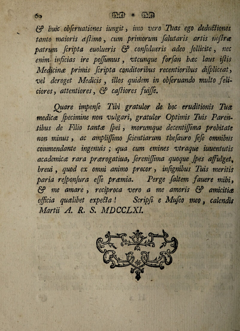 g? huic obferuationes iungit, imo vero Dias ego deduEliones tanto maioris dftimo, cum primorum falutaris artis noflra patrum [cripta euolueris & confutueris adeo Jollicite > nec enim inficias ire pojfumus, vt cunque forfan hac laus ifiis Medicina primis [cripta conditoribus recentioribus difpliceat, vel deroget Medicis , illos quidem in obferuando multo feli¬ ciores, attentiores, & cafiiores fuiffe. Quare impenfe Tibi gratulor de hoc eruditionis Tua medica fpecimine non vulgari, gratulor Optimis Tuis Paren¬ tibus de Filio tanta fpei, morumque decentijfima probitate non minus > ac ampliffimo fcientiarum thefauro fefe omnibus commendante ingenuis; qua cum emines vtraque iuuentutis academica rara prarogatiua, [eremjjima quoque Jpes affulget, breui 9 quod ex omni animo precor, infignibus Tuis meritis paria rejponjura ejfe pramia. Perge [altem fauere mihi, & me amare > reciproca vero a me amoris & amicitia officia qualibet expeEta ! Scripfi e Mufeo meo, calendis Martii A. R. S. MDCCLXI.