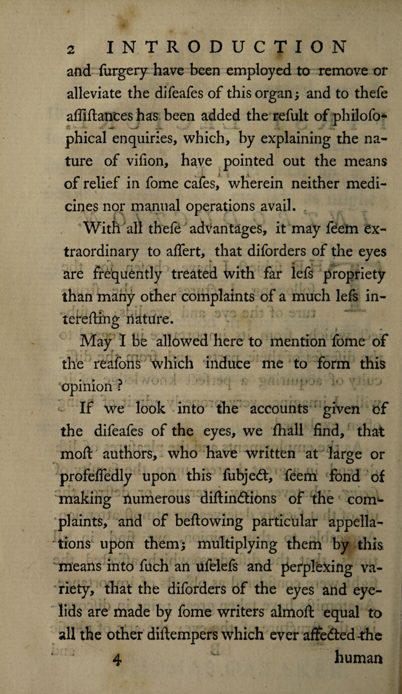 and furgery have been employed to remove or alleviate the difeafes of this organ; and to thefe abidances has been added the refult of philofo* phical enquiries, which, by explaining the na¬ ture of vifion, have pointed out the means of relief in fome cafes, wherein neither medi¬ cines nor manual operations avail. , 4t \ \ v With all thefe advantages, it may feem ex¬ traordinary to affert, that diforders of the eyes v • are frequently treated with far lefs propriety than many other complaints of a much lefs in- tereftmg nature. May I be allowed here to mention fome of the reafons which induce me to form this opinion r If we look into the accounts * given bf the difeafes of the eyes, we fhall find, that moil authors, who have written at large or profeffedly upon this fubjedt, feem fond of making numerous diflindtions of the com¬ plaints, and of bellowing particular appella¬ tions upon them; multiplying them by this means into fuch an ufelefs and perplexing va¬ riety, that the diforders of the eyes and eye¬ lids are made by fome writers almoft equal to all the other diftempers which ever affedled-the 4 human