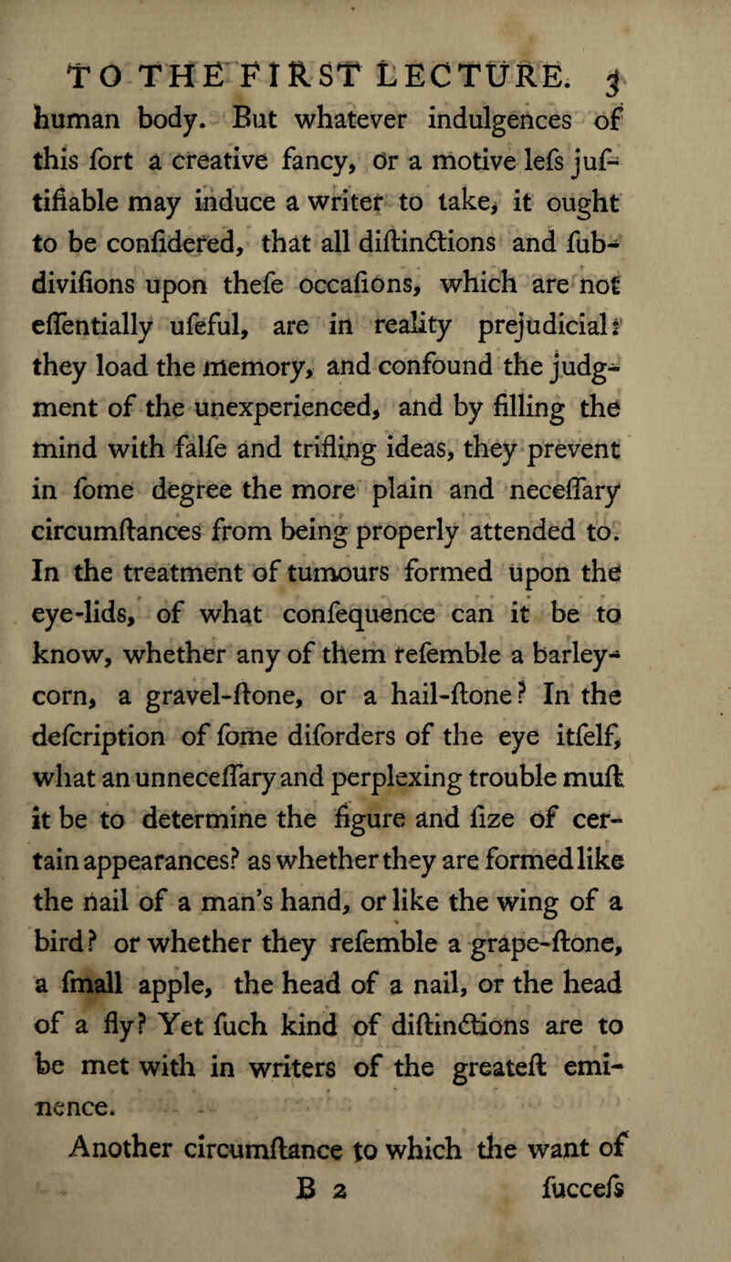 human body. But whatever indulgences of this fort a creative fancy* Or a motive lefs juf- tifiable may induce a writer to take* it ought to be confidered, that all diftindtions and fub- divifions upon thefe occafions, which are not eflentially ufeful, are in reality prejudicial: they load the memory, and confound the judg¬ ment of the unexperienced, and by filling the mind with falfe and trifling ideas, they prevent in fome degree the more plain and neceflary circumftances from being properly attended to. In the treatment of tumours formed upon the t *• • • • • » eye-lids, of what confequence can it be to know, whether any of them fefemble a barley¬ corn, a gravel-ftone, or a hail-ftone ? In the defcription of fome diforders of the eye itfelf, what anunnecelfaryand perplexing trouble muft it be to determine the figure and fize of cer¬ tain appearances? as whether they are formed like the nail of a man’s hand, or like the wing of a % bird? or whether they refemble a grape-ftone, a fmall apple, the head of a nail, or the head of a fly? Yet fuch kind of diftindtions are to be met with in writers of the greateft emi- r J * * nence. Another circumftance to which the want of B 2 fuccefs