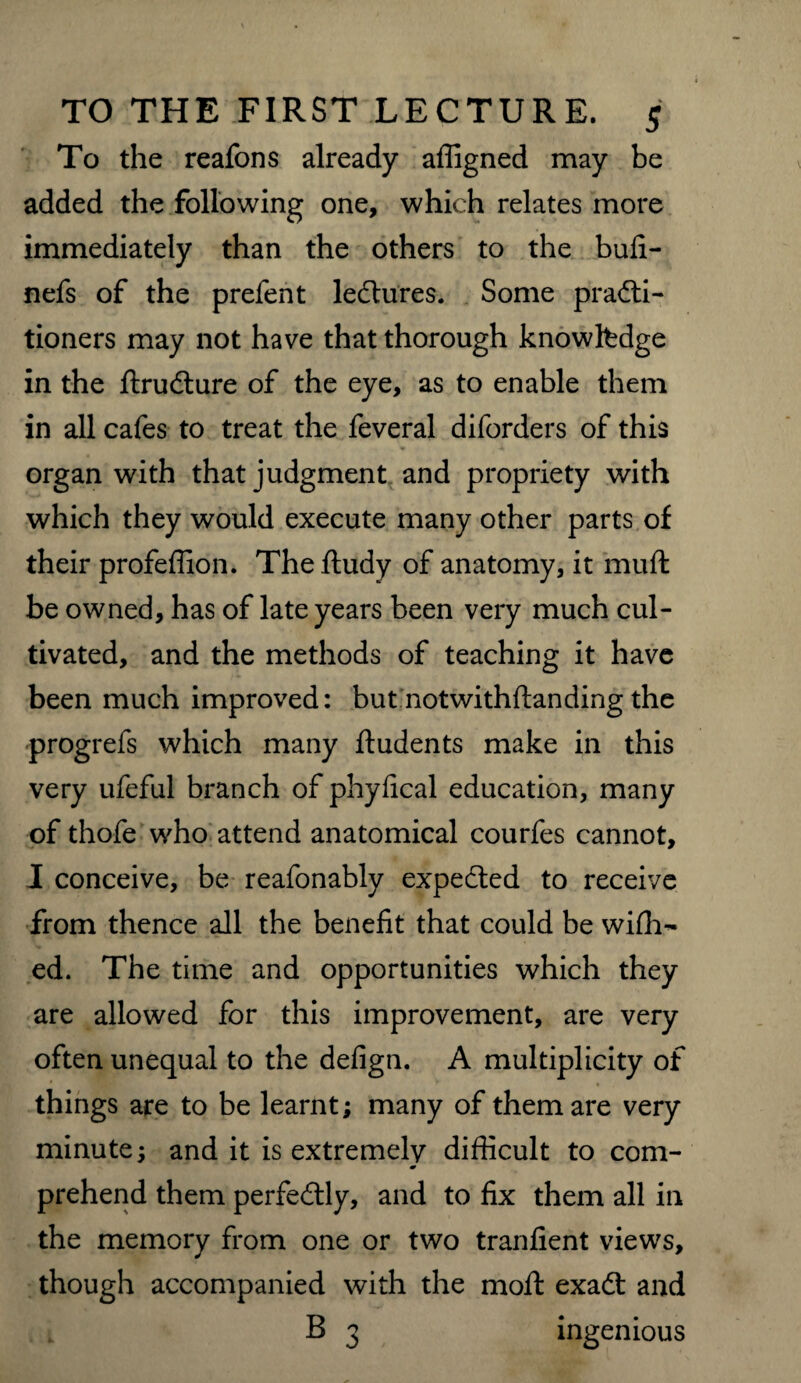 To the reafons already affigned may be added the following one, which relates more immediately than the others to the bufi- nefs of the prefent lectures. Some practi¬ tioners may not have that thorough knowledge in the flruCture of the eye, as to enable them in all cafes to treat the feveral diforders of this organ with that judgment and propriety with which they would execute many other parts of their profeffion. Thefludy of anatomy, it muft be owned, has of late years been very much cul¬ tivated, and the methods of teaching it have been much improved: but notwithflanding the progrefs which many ftudents make in this very ufeful branch of phyfical education, many of thofe who attend anatomical courfes cannot, I conceive, be reafonably expeCted to receive from thence all the benefit that could be wifh- ed. The time and opportunities which they are allowed for this improvement, are very often unequal to the defign. A multiplicity of things are to be learnt; many of them are very minute; and it is extremely difficult to com- * prehend them perfectly, and to fix them all in the memory from one or two tranfient views, though accompanied with the moft exaCt and B 3 ingenious