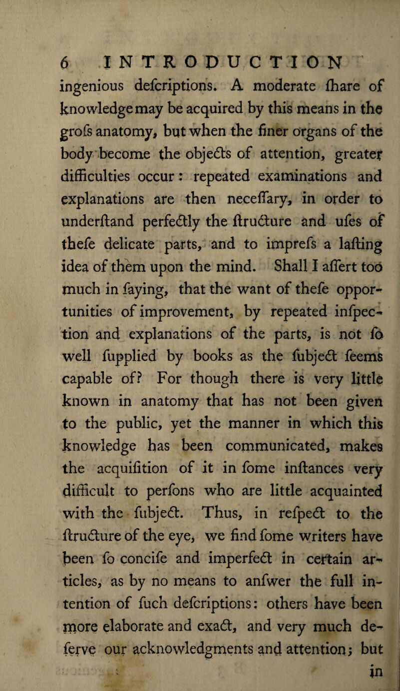 ingenious defcriptions. A moderate fhare of knowledge may be acquired by this means in the grofs anatomy, but when the finer organs of the body become the objects of attention, greater difficulties occur: repeated examinations and explanations are then neceffary, in order to underftand perfedtly the ftrudture and ufes of thefe delicate parts, and to imprefs a lafting idea of them upon the mind. Shall I aflert too much in faying, that the want of thefe oppor¬ tunities of improvement, by repeated infpec^ tion and explanations of the parts, is not fo well fupplied by books as the fubjedt feems capable of? For though there is very little known in anatomy that has not been given to the public, yet the manner in which this knowledge has been communicated, makes the acquifition of it in fome inftances very difficult to perfons who are little acquainted with the fubjedt. Thus, in refpedt to the ftrudture of the eye, we find fome writers have been fo concife and imperfedt in certain ar^ tides, as by no means to anfwer the full in¬ tention of fuch defcriptions: others have been more elaborate and exadt, and very much de- ferve our acknowledgments and attention; but