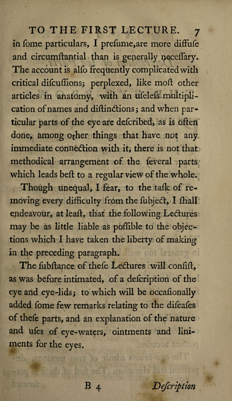 in fome particulars, I prefume,are more diffufe and circumftantial than is generally peceffary. The account is alfo frequently complicated with critical difcuffions; perplexed, like mod other articles in anatomy, with an ufelefs multipli¬ cation of names and diftinCtions; and when par¬ ticular parts of the eye are defcribed, as is often done, among other things that have not any immediate connection with it, there is not that methodical arrangement of the feveral parts which leads beft to a regular view of the whole. Though unequal, I fear, to the talk of re¬ moving every difficulty from the fubjeCt, I fhall endeavour, at leaft, that the following LeCtures may be as little liable as poffible to the objec¬ tions which I have taken the liberty of making in the preceding paragraph. The fubftance of thefe LeCtures will confift, as was before intimated, of a defcription of the eye and eye-lids; to which will be occafionally added fome few remarks relating to the difeafes of thefe parts, and an explanation of the nature and ufes of eye-waters, ointments and lini¬ ments for the eyes. Defcription