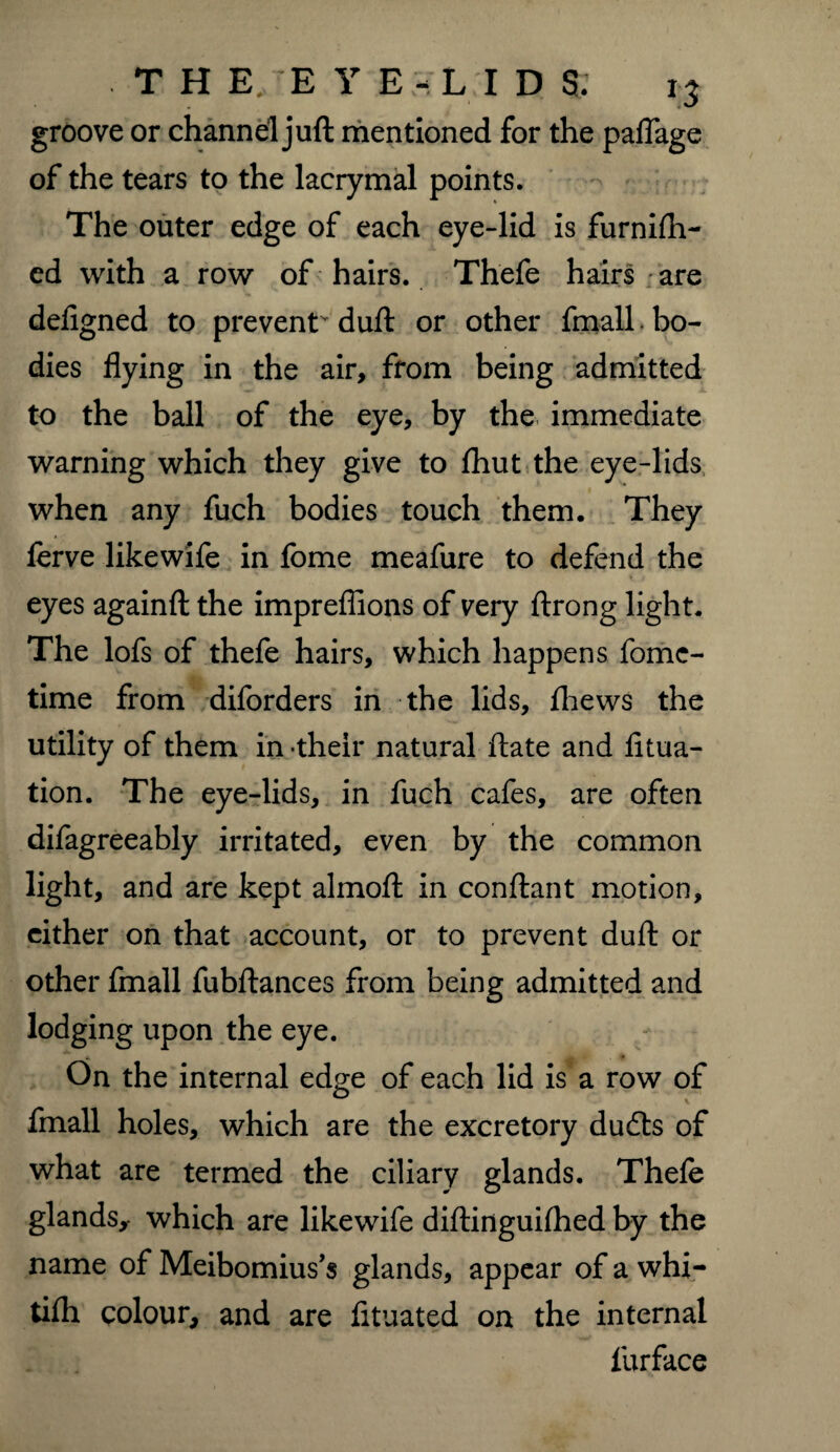 groove or channel juft mentioned for the palTage of the tears to the lacrymal points. The outer edge of each eye-lid is furnifh- ed with a row of hairs. Thefe hairs are defigned to prevent duft or other fmall. bo¬ dies flying in the air, from being admitted to the ball of the eye, by the immediate warning which they give to fhut the eye-lids when any fuch bodies touch them. They ferve likewife in fome meafure to defend the eyes againfl: the impreflions of very ftrong light. The lofs of thefe hairs, which happens fome- time from diforders in the lids, fhews the utility of them in their natural ftate and litua- tion. The eye-lids, in fuch cafes, are often difagreeably irritated, even by the common light, and are kept almofl in conflant motion, either on that account, or to prevent dull; or other fmall fubftances from being admitted and lodging upon the eye. On the internal edge of each lid is a row of fmall holes, which are the excretory dudts of what are termed the ciliary glands. Thefe glands, which are likewife diftinguhhed by the name of Meibomius’s glands, appear of a whi- tifti colour, and are fituated on the internal iurface
