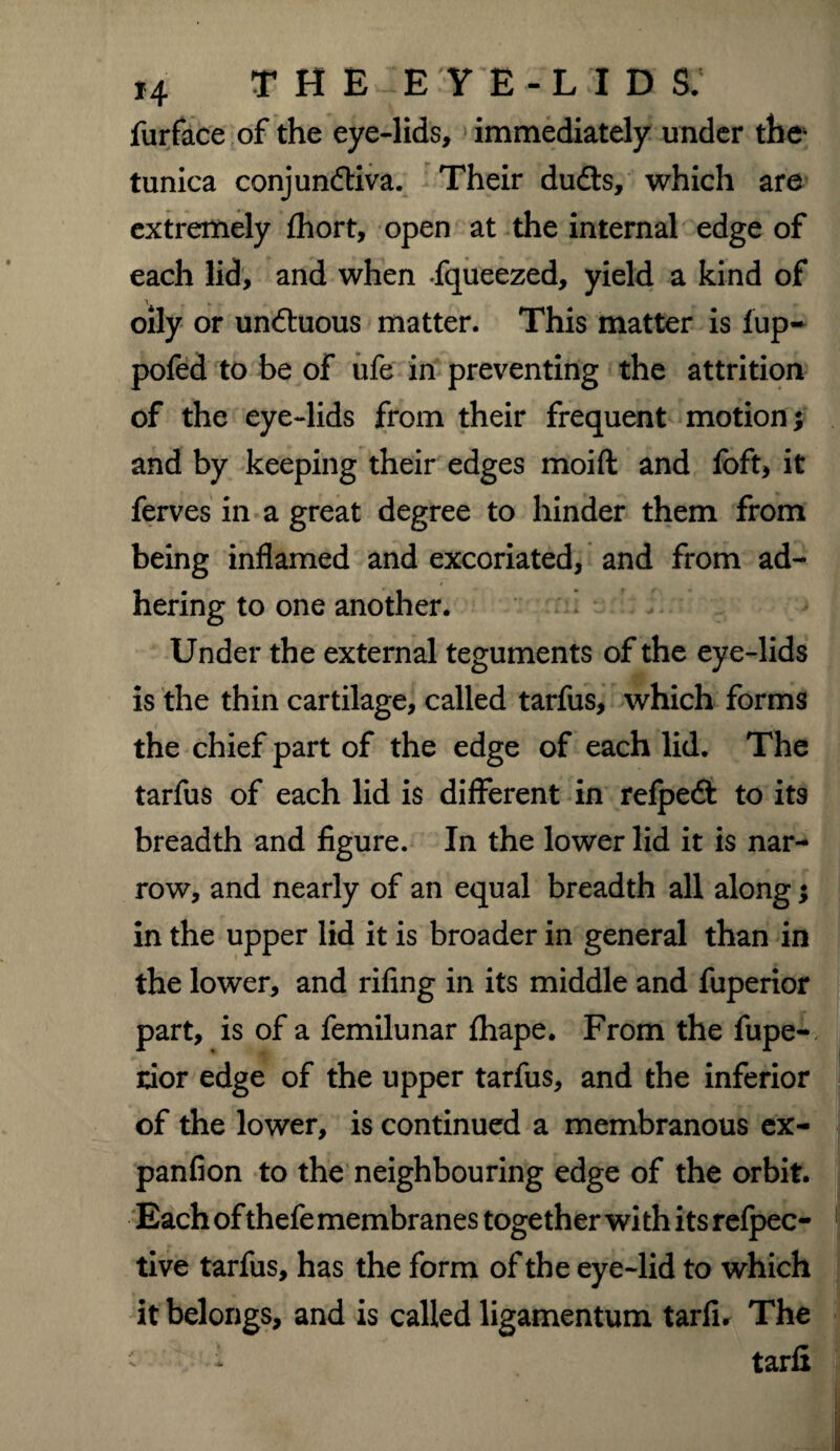*4 THE EYE-LIDS. furface of the eye-lids, immediately under the tunica conjunftiva. Their dudls, which are extremely fhort, open at the internal edge of each lid, and when fqueezed, yield a kind of oily or un&uous matter. This matter is lup- pofed to be of ufe in preventing the attrition of the eye-lids from their frequent motion •, and by keeping their edges moifl and foft, it ferves in a great degree to hinder them from being inflamed and excoriated, and from ad¬ hering to one another. Under the external teguments of the eye-lids is the thin cartilage, called tarfus, which forms the chief part of the edge of each lid. The tarfus of each lid is different in refpeft to its breadth and figure. In the lower lid it is nar¬ row, and nearly of an equal breadth all along; in the upper lid it is broader in general than in the lower, and rifing in its middle and fuperior part, is of a femilunar fhape. From the fupe¬ rior edge of the upper tarfus, and the inferior of the lower, is continued a membranous cx- panfion to the neighbouring edge of the orbit. Each of thefe membranes together with its refpec- tive tarfus, has the form of the eye-lid to which it belongs, and is called ligamentum tarli. The ' i tarfi