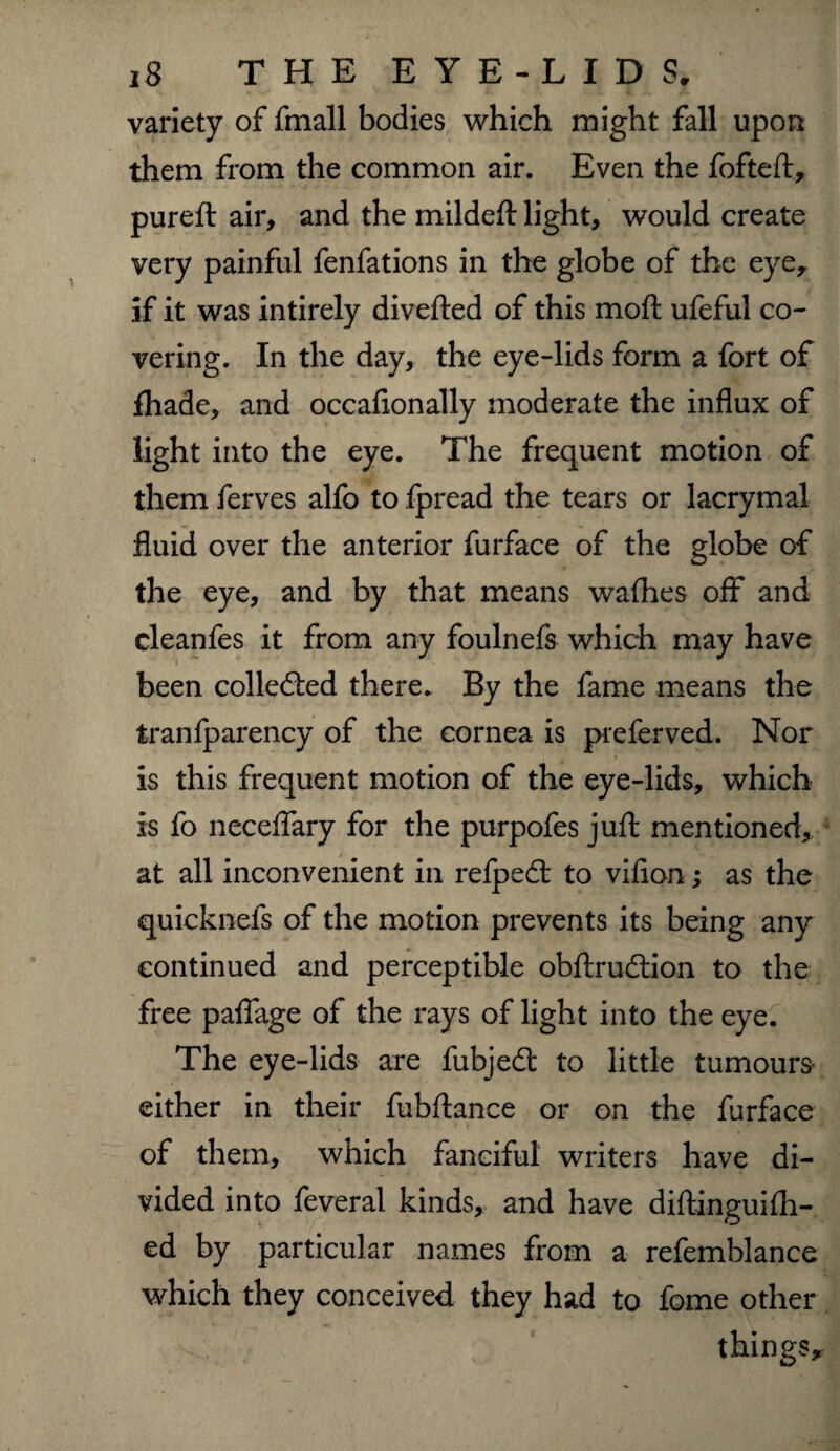 variety of fmall bodies which might fall upon them from the common air. Even the fofteft, pureft air, and the mildeft light, would create very painful fenfations in the globe of the eye, if it was intirely diverted of this moft ufeful co¬ vering. In the day, the eye-lids form a fort of fhade, and occasionally moderate the influx of light into the eye. The frequent motion of them ferves alfo to fpread the tears or lacrymal fluid over the anterior furface of the globe of the eye, and by that means walhes off and cleanfes it from any foulnefs which may have been collected there. By the fame means the tranfparency of the cornea is preferved. Nor is this frequent motion of the eye-lids, which is fo neceffary for the purpofes juft mentioned, at all inconvenient in relpedt to vifion; as the quicknefs of the motion prevents its being any continued and perceptible obftrudtion to the free paflage of the rays of light into the eye. The eye-lids are fubjedt to little tumours either in their fubftance or on the furface of them, which fanciful writers have di¬ vided into feveral kinds, and have diftinguifh- ed by particular names from a refemblance which they conceived they had to fome other things.