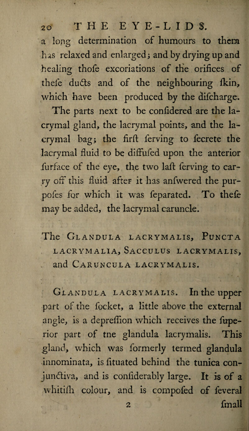 a long determination of humours to them has relaxed and enlarged; and by drying up and healing thofe excoriations of the orifices of thefe duCts and of the neighbouring Ikin, which have been produced by the difcharge. The parts next to be confidered are the la- crymal gland, the lacrymal points, and the la- cry mal bag; the firfl: lerving to fecrete the lacrymal fluid to be diffufed upon the anterior furface of the eye, the two laft ferving to car¬ ry off this fluid after it has anfwered the pur- pofes for which it was feparated. To thefe may be added, the lacrymal caruncle. The Glandula lacrymalis, Puncta LACRYMALIA, SaCCULUS LACRYMALIS, and Caruncula lacrymalis. Glandula lacrymalis. In the upper part of the focket, a little above the external angle, is a depreflion which receives the fupe- rior part of tne glandula lacrymalis. This gland, which was formerly termed glandula innominata, is fituated behind the tunica con¬ junctiva, and is confiderably large. It is of a whitifli colour, and is compofed of feveral 2 fmall