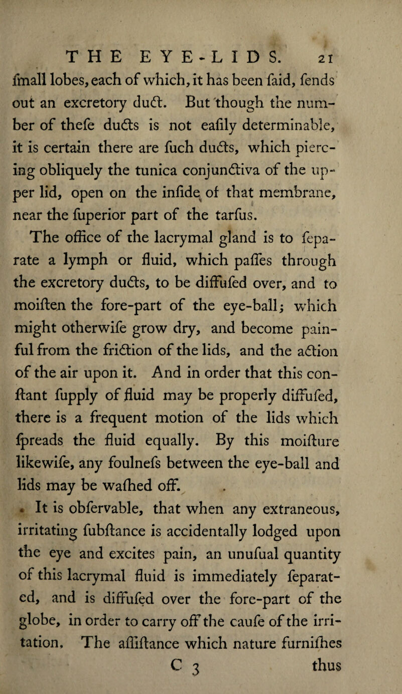 fmall lobes, each of which, it has been faid, fends out an excretory dudt. But though the num¬ ber of thefe dudts is not eafily determinable, it is certain there are fuch dudts, which pierc- ing obliquely the tunica conjundliva of the up¬ per lid, open on the infide of that membrane, near the fuperior part of the tarfus. The office of rhe lacrymal gland is to fepa- rate a lymph or fluid, which paffes through the excretory dudfs, to be diffufed over, and to moiften the fore-part of the eye-ball; which might otherwife grow dry, and become pain¬ ful from the friction of the lids, and the adlion of the air upon it. And in order that this con- ftant fupply of fluid may be properly diffufed, there is a frequent motion of the lids which fpreads the fluid equally. By this moifture likewife, any foulnefs between the eye-ball and lids may be waffied off. * It is obfervable, that when any extraneous, irritating fubftance is accidentally lodged upon the eye and excites pain, an unufual quantity of this lacrymal fluid is immediately feparat- ed, and is diffufed over the fore-part of the globe, in order to carry off the caufe of the irri¬ tation, The afliftance which nature furnifhes ■i • / C 3 thus