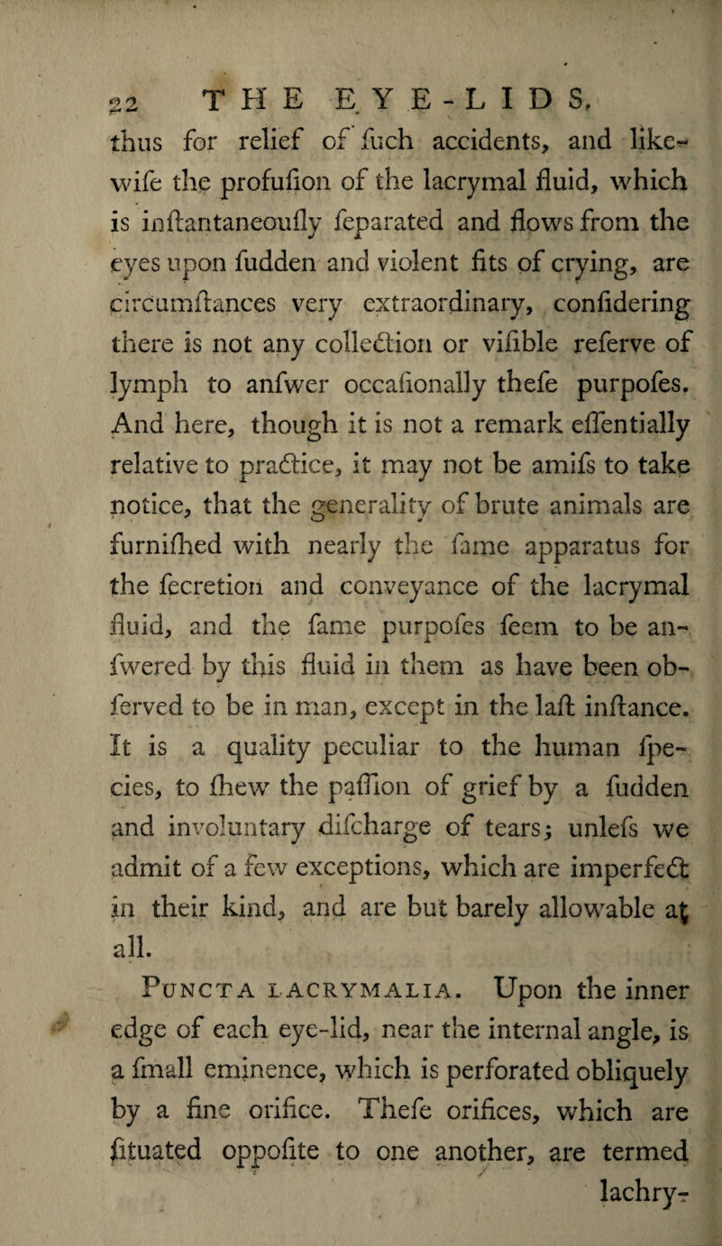 thus for relief of fuch accidents, and like- wife the profufion of the lacrymal fluid, which is inftantaneoufly feparated and flows from the eyes upon fudden and violent fits of crying, are prcumftances very extraordinary, confidering there is not any collection or vifible referve of lymph to anfwer occalionally thefe purpofes. And here, though it is not a remark eflentially relative to practice, it may not be amifs to take notice, that the generality of brute animals are furnifiied with nearly the fame apparatus for the fecretion and conveyance of the lacrymal fluid, and the fame purpofes feem to be an- fwered by this fluid in them as have been ob- ferved to be in man, except in the laft infiance. It is a quality peculiar to the human lpe- cies, to fhew the paflion of grief by a fudden and involuntary difcharge of tears; unlefs we admit of a few exceptions, which are imperfeCt in their kind, and are but barely allowable a £ all. Fcjncta iacrymalia. Upon the inner edge of each eye-lid, near the internal angle, is a fmall eminence, which is perforated obliquely by a fine orifice. Thefe orifices, which are fituated oppofite to one another, are termed lachryr