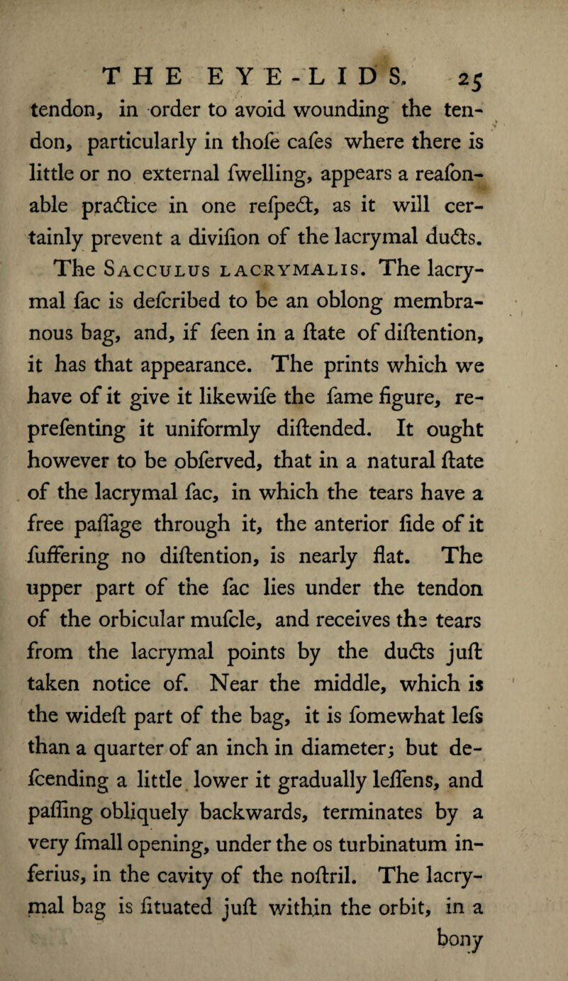 tendon, in order to avoid wounding the ten¬ don, particularly in thofe cafes where there is little or no external fwelling, appears a reafon- able practice in one refpecft, as it will cer¬ tainly prevent a divifion of the lacrymal du<fts. The Sacculus lacrymalis. The lacry¬ mal fac is defcribed to be an oblong membra¬ nous bag, and, if feen in a ftate of diftention, it has that appearance. The prints which we have of it give it likewife the fame figure, re- prefenting it uniformly diftended. It ought however to be obferved, that in a natural ftate of the lacrymal fac, in which the tears have a free paflfage through it, the anterior fide of it fuffering no diftention, is nearly flat. The upper part of the fac lies under the tendon of the orbicular mufcle, and receives the tears from the lacrymal points by the du<fts juft taken notice of. Near the middle, which is the wideft part of the bag, it is fomewhat lefs than a quarter of an inch in diameter; but de¬ fending a little lower it gradually leflens, and palling obliquely backwards, terminates by a very fmall opening, under the os turbinatum in- ferius, in the cavity of the noftril. The lacry¬ mal bag is fituated juft within the orbit, in a