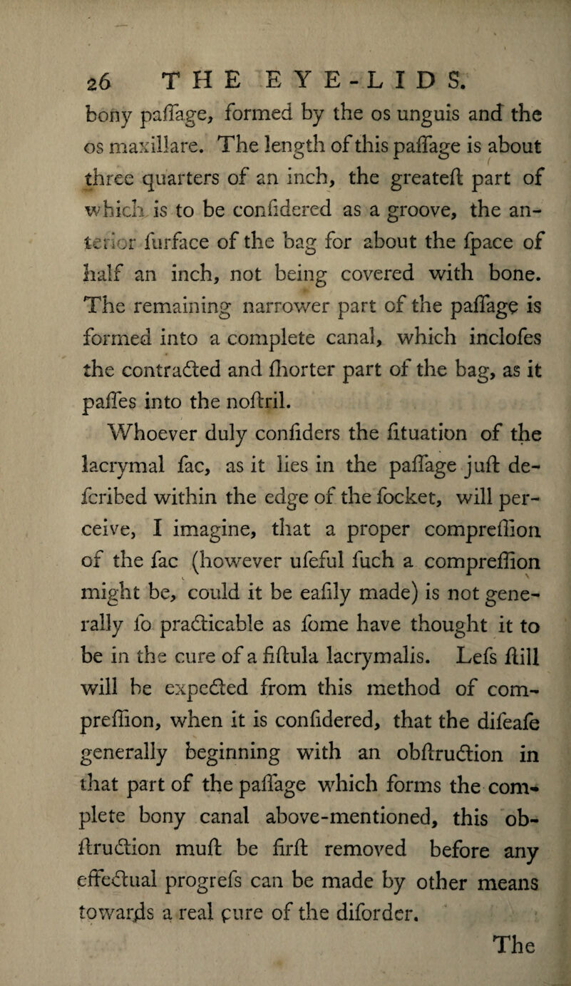 bony paffage, formed by the os unguis and the os maxillare. The length of this paffage is about three quarters of an inch, the greateft part of which is to be confidered as a groove, the an¬ terior furface of the bag for about the fpace of half an inch, not being covered with bone. The remaining narrower part of the paffage is formed into a complete canal, which inclofes the contracted and fhorter part of the bag, as it paffes into the noftril. Whoever duly confiders the fituation of the lacrymal fac, as it lies in the paffage juft de- fcribed within the edge of the focket, will per¬ ceive, I imagine, that a proper compreffion of the fac (however ufeful fuch a compreffion might be, could it be eafily made) is not gene¬ rally fo practicable as fome have thought it to be in the cure of a fiftula lacrymalis. Lefs ftill will be expeCted from this method of com¬ preffion, when it is confidered, that the difeafe generally beginning with an obftruCtion in that part of the paffage which forms the com¬ plete bony canal above-mentioned, this ob¬ ftruCtion muft be firft removed before any effectual progrefs can be made by other means towards a real pure of the difordcr.