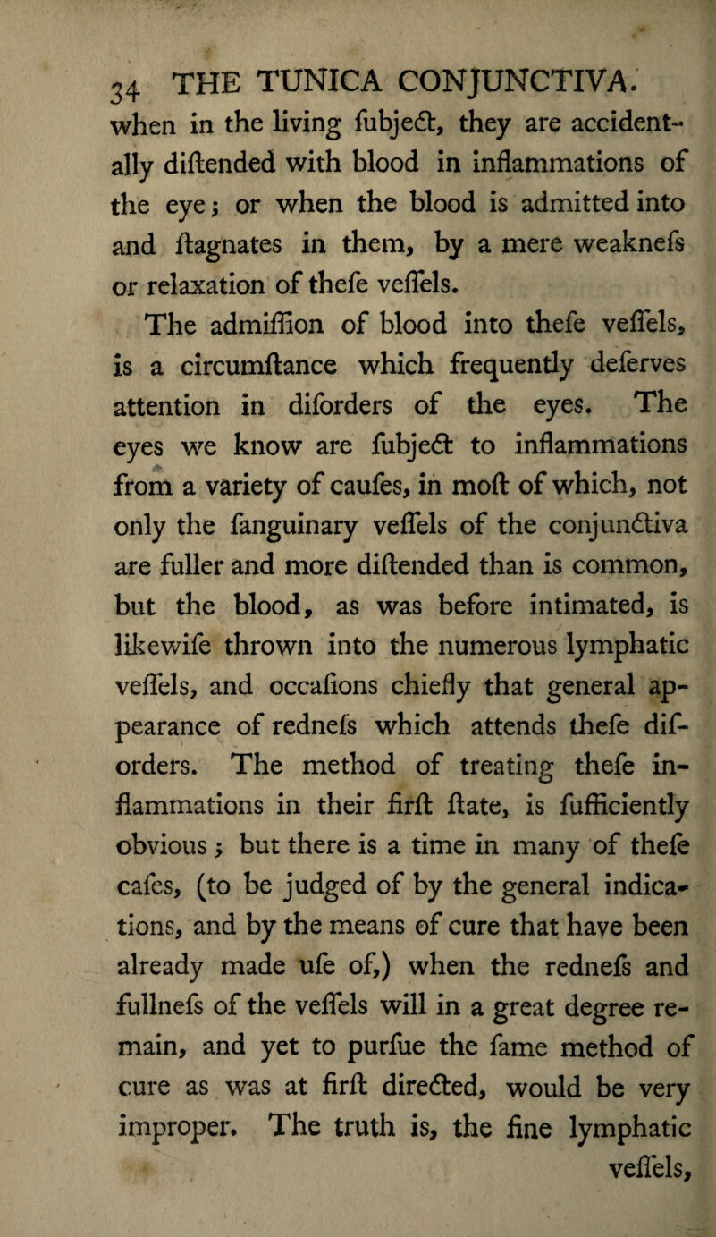 when in the living fubjedt, they are accident¬ ally diflended with blood in inflammations of the eye; or when the blood is admitted into and Magnates in them, by a mere weaknefs or relaxation of thefe veflels. The admiflion of blood into thefe veflels, is a circumftance which frequently deferves attention in diforders of the eyes. The eyes we know are fubjedt to inflammations from a variety of caufes, in mod of which, not only the fanguinary veflels of the conjunctiva are fuller and more diflended than is common, but the blood, as was before intimated, is likewife thrown into the numerous lymphatic veflels, and occafions chiefly that general ap¬ pearance of redneis which attends thefe dif¬ orders. The method of treating thefe in¬ flammations in their firft ftate, is fufficiently obvious; but there is a time in many of thefe cafes, (to be judged of by the general indica¬ tions, and by the means of cure that have been already made ufe of,) when the rednefs and fullnefs of the veflels will in a great degree re¬ main, and yet to purfue the fame method of cure as was at firft directed, would be very improper. The truth is, the fine lymphatic veflels.