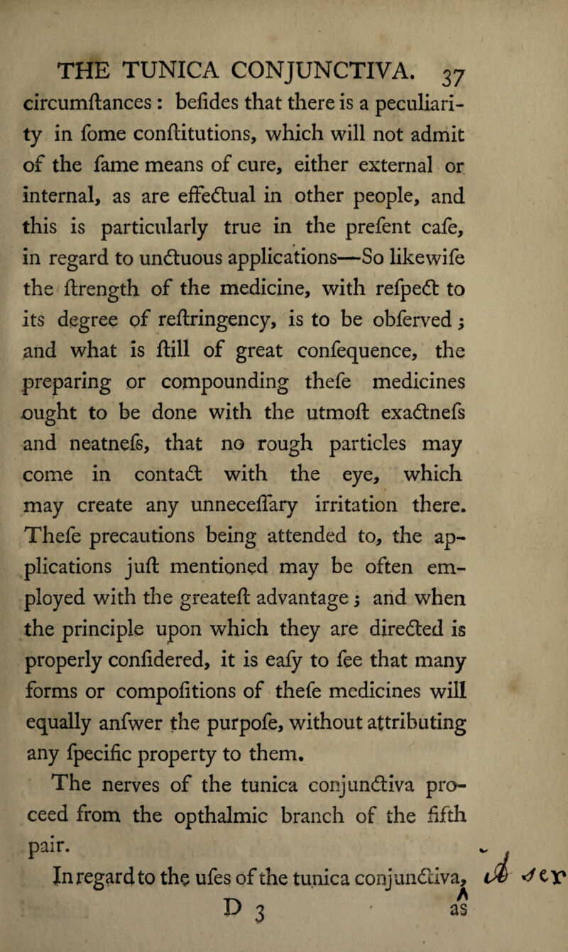 circumftances : befides that there is a peculiari¬ ty in fome conftitutions, which will not admit of the fame means of cure, either external or internal, as are effectual in other people, and this is particularly true in the prefent cafe, in regard to unctuous applications—So likewife the ftrength of the medicine, with refpeft to its degree of reftringency, is to be obferved; and what is ftill of great confequence, the preparing or compounding thefe medicines ought to be done with the utmoft exa&nefs and neatnefs, that no rough particles may come in contact with the eye, which may create any unnecelfary irritation there. Thefe precautions being attended to, the ap¬ plications juft mentioned may be often em¬ ployed with the greateft advantage ; and when the principle upon which they are directed is properly confidered, it is eafy to fee that many forms or compofitions of thefe medicines will equally anfwer the purpofe, without attributing any fpecific property to them. The nerves of the tunica conjunctiva pro¬ ceed from the opthalmic branch of the fifth pair. In regard to the ufes of the tunica conjunctiva, D 3 * as