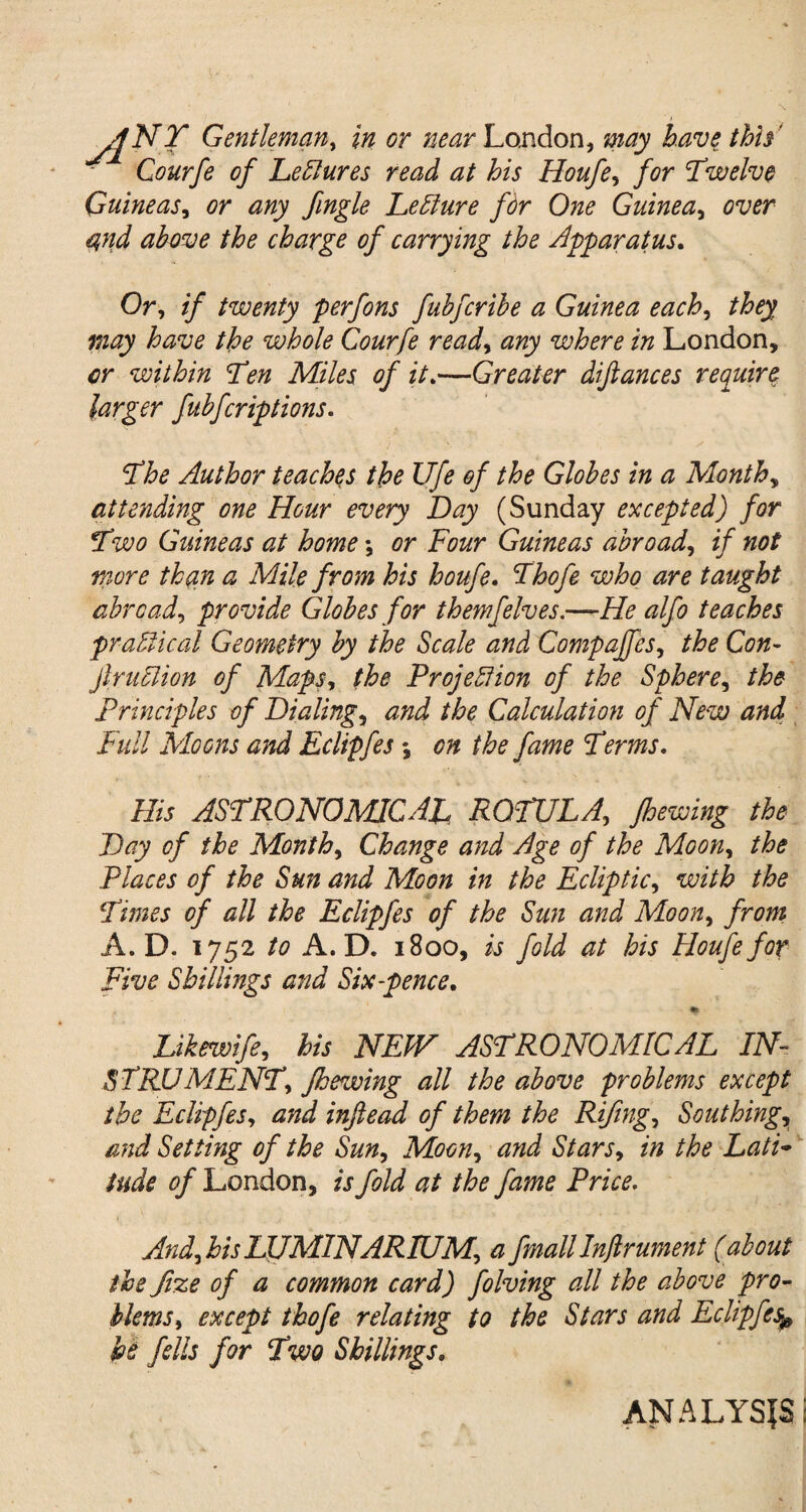 ■ / sfNY Gentleman, in or near London, may have thh' Courfe of LeClures read at his Houfe, /<?r Twelve Guineas, or any fingle Lett lire for One Guinea, cwr charge of carrying the apparatus. Or, if twenty perfons fuhfcrihe a Guinea each, the whole Courfe read, any where in London, within Tm Miles of it.—Greater difiances require larger fubfcriptions. The Author teaches the Ufe of the Globes in a Months attending one Hour every Day (Sunday excepted) for Two Guineas at home \ or Four Guineas abroad, if not more th(in a Mile from his houfe. Thofe who are taught abroad, provide Globes for themfelves.—He alfo teaches practical Geometry by the Scale and Compajfes, the Con- jlruclion of Maps, Projection of the Sphere, the principles of Dialings and the Calculation of New and Full Moons and Eclipfes *3 on the fame Terms. His ASTRONOMICAL, ROTULA,, Jhewing the Day of the Month, Change and Age of the Moon, /&£ Places of the Sun and Moon in the Ecliptic, with the Times of all the Eclipfes of the Sun and Moon, /n?rz A. D. 1752 to A. D. 1800, fold at his Houfe for Five Shillings and Six-pence. m Likewife, his NEW ASTRONOMICAL IN¬ STRUMENT, Jhewing all the above problems except the Eclipfes, and inftead of them the Riftng, Southing, and Setting of the Sun, Moon, and Stars, the Lati¬ tude of London, zjPrice. And, his LJJMINARIUM, a fmallInfirument (about the fize of a common card) folving all the above pro¬ blems, except thofe relating to the Stars and Eclipfes be fells for Two Shillings. ANALYSIS