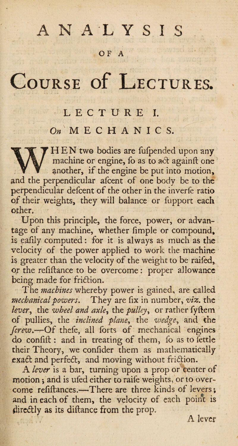 OF A Course of Lectures. *-■ -i , , \ ... V i LECTURE I. On 'MECHANICS. WHEN two bodies are fufpended upon any machine or engine, fo as to a<5t againft one another, if the engine be put into motion, and the perpendicular afcent of one body be to the perpendicular defcent of the other in the inverfe ratio of their weights, they will balance or fupport each other. Upon this principle, the force, power, or advan¬ tage of any machine, whether fimple or compound, is eafily computed: for it is always as much as the velocity of the power applied to work the machine is greater than the velocity of the weight to be raifed, or the refinance to be overcome: proper allowance being made for fridlion. The machines whereby power is gained, are called mechanical 'powers. They are fix in number, viz. the lever, the wheel and axle^ the pulley, or rather fyftern of pullies, the inclined plane, the wedge, and the fcrew.—^-Of thefe, all forts of mechanical engines do confiil: and in treating of them, fo as to fettle their Theory, we confider them as mathematically exadl and perfect, and moving without fridtion. A lever is a bar, turning upon a prop or center of motion; and is ufed either to raife weights, or to over¬ come refiflances.—There are three kinds of levers; and in each of them, the velocity of each point is dircdtly as its diftance from the prop. A lever