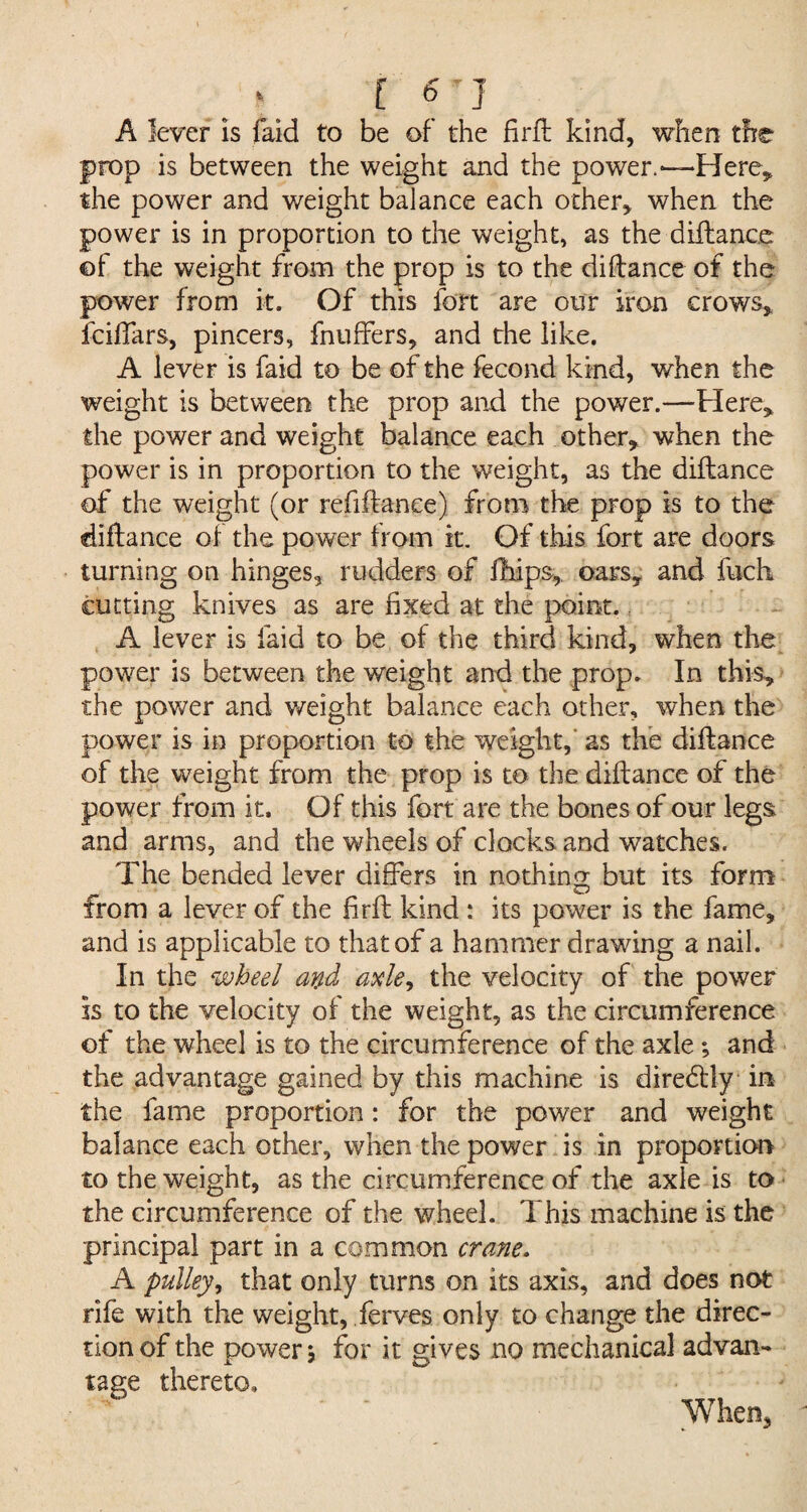 C 6-J A lever Is faid to be of the firft kind, when the prop is between the weight and the power.—Here, the power and weight balance each other* when the power is in proportion to the weight, as the diilance of the weight from the prop is to the diilance of the power from it. Of this fort are our iron crows* fciffars, pincers, fnuffers, and the like. A lever is faid to be of the fecond kind, when the weight is between the prop and the power.—Here* the power and weight balance each other* when the power is in proportion to the weight, as the diilance of the weight (or refiftance) from the prop is to the diftance of the power from it. Of this fort are doors turning on hinges, rudders of fhips, oars* and fuch cutting knives as are fixed at the point. A lever is laid to be of the third kind, when the power is between the weight and the prop. In this, the power and weight balance each other, when the power is in proportion to the weight, as the diilance of the weight from the prop is to the diilance of the power from it. Of this fort are the bones of our legs and arms, and the wheels of clocks and watches. The bended lever differs in nothing but its form from a lever of the firil kind : its power is the fame, and is applicable to that of a hammer drawing a nail. In the wheel and axle, the velocity of the power is to the velocity of the weight, as the circumference of the wheel is to the circumference of the axle; and the advantage gained by this machine is diredlly in the fame proportion: for the power and weight balance each other, when the power is in proportion to the weight, as the circumference of the axle is to the circumference of the wheel. This machine is the principal part in a common crane. A pulley, that only turns on its axis, and does not rife with the weight, ferves only to change the direc¬ tion of the power j for it gives no mechanical advan¬ tage thereto. When,