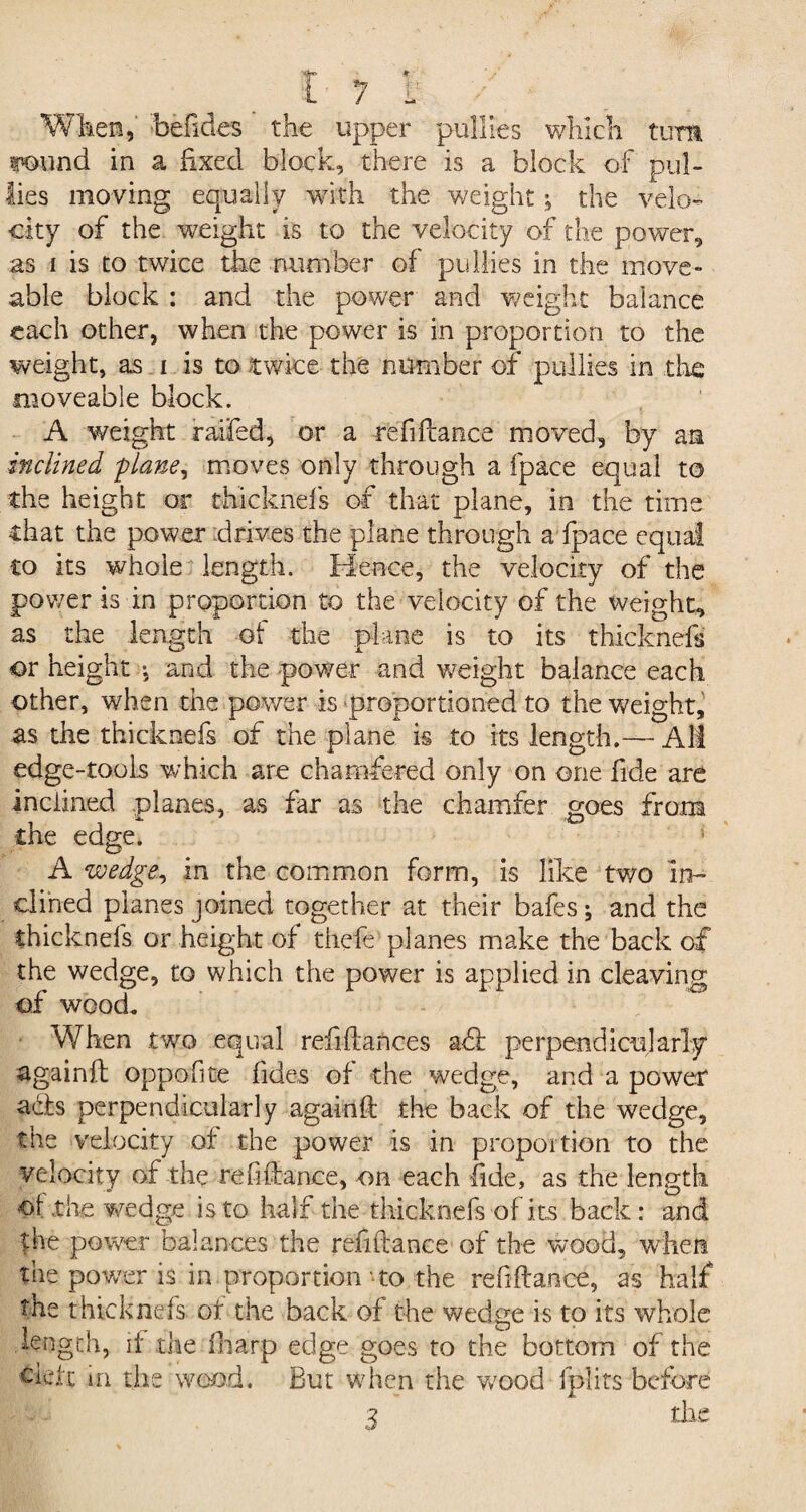 When, befides the upper pullles which turn Wild in a fixed block, there is a block of pul- lies moving equally with the weight-9 the velo¬ city of the weight is to the velocity of the power, as i is to twice the number of pullies in the move- able block : and the power and weight balance each other, when the power is in proportion to the weight, as i is to twice the number of pullies in the moveable block. A weight raffed, or a refifiance moved, by an inclined plane, moves only through a fpace equal to the height or rihicknefs of that plane, in the time that the power drives the plane through a fpace equal to its whole length. Hence, the velocity of the power is in proportion to the velocity of the weight, as the length of the plane is to its thicknefs or height ; and the power and weight balance each other, when the power is proportioned to the weight, as the thicknefs of the plane is to its length.— Alt edge-tools which are chamfered only on one fide are inclined .planes, as far as the chamfer goes from the edge. * A wedge, in the common form, is like two in¬ clined planes joined together at their bafes; and the thicknefs or height of thcfe planes make the back of the wedge, to which the power is applied in cleaving of wood. When two equal refinances aft perpendicularly againft oppofite fides of the wedge, and a power ach perpendicularly againfi: the back of the wedge, the velocity of the power is in proportion to the velocity of the refinance, on each fide, as the length of the wedge is to half the thicknefs of its back: and the power balances the refinance of the wood, when the power is in proportion-to the refiftance, as half the thicknefs of the back of the wedge is to its whole length, if the fharp edge goes to the bottom of the their m the wood. But when the wood fplits before 3 die