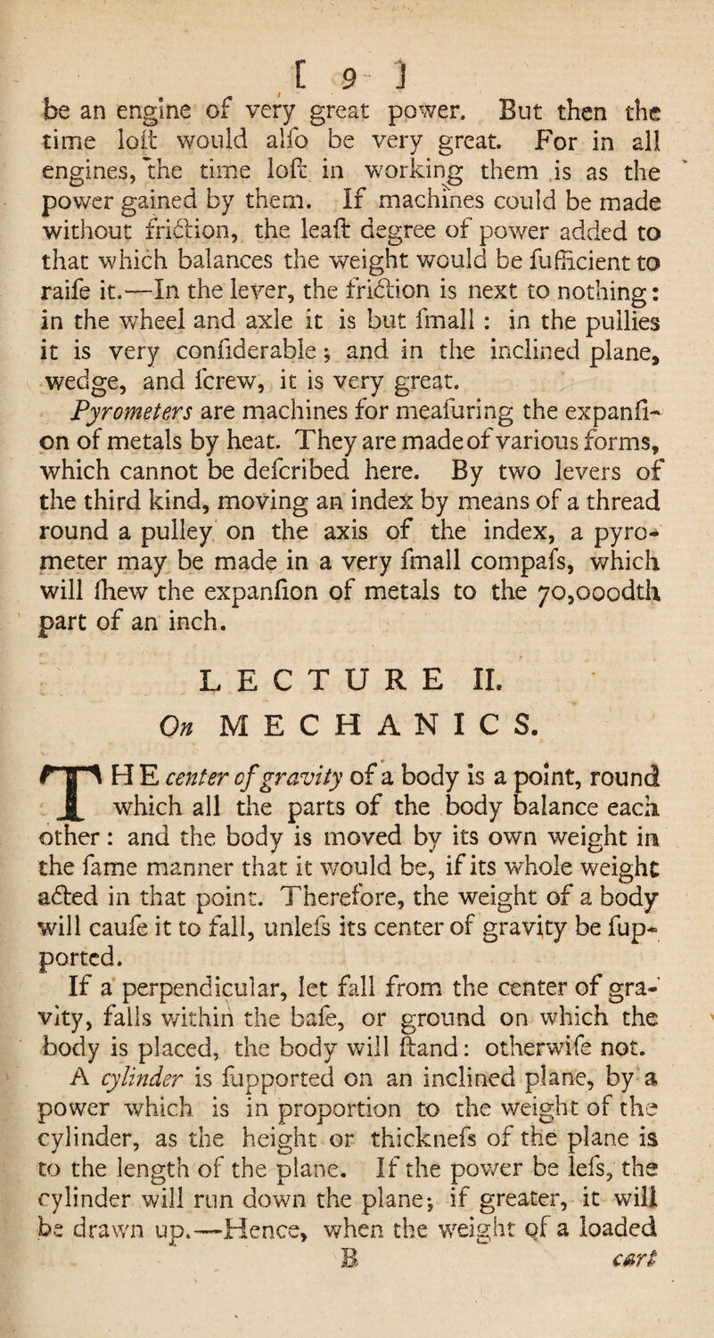 be an engine of very great power. But then the time loit would alfc be very great. For in all engines, the time lofc in working them is as the power gained by them. If machines could be made without fri&ion, the lead degree of power added to that which balances the weight would be fufhcient to raife it.—In the lever, the fridion is next to nothing: in the wheel and axle it is but fmall : in the pullies it is very considerable; and in the inclined plane* wedge, and fcrew, it is very great. Pyrometers are machines for meafuring the expanfi- on of metals by heat. They are made of various forms, which cannot be defcribed here. By two levers of the third kind, moving an index by means of a thread round a pulley on the axis of the index, a pyro¬ meter may be made in a very fmall compafs, which will lhew the expanfion of metals to the 70,ooodth part of an inch. LECTURE II. On MECHANICS. The center of gravity of a body is a point, round which all the parts of the body balance each, other: and the body is moved by its own weight in the fame manner that it would be, if its whole weight a<ded in that point. Therefore, the weight of a body will caufe it to fall, unlefs its center of gravity be fup- ported. If a perpendicular, let fall from the center of gra¬ vity, falls within the bafe, or ground on which the body is placed, the body will ftand: otherwife not. A cylinder is fupported on an inclined plane, by a power which is in proportion to the weight of the cylinder, as the height or thicknefs of the plane is to the length of the plane. If the power be lefs, the cylinder will run down the plane*, if greater, it will be drawn up.—Hence, when the weight qf a loaded B cart